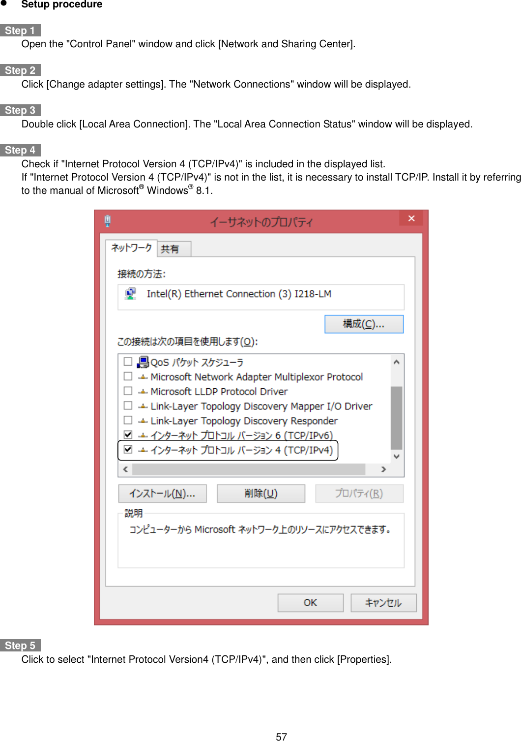    57   Setup procedure    Step 1     Open the &quot;Control Panel&quot; window and click [Network and Sharing Center].      Step 2     Click [Change adapter settings]. The &quot;Network Connections&quot; window will be displayed.    Step 3     Double click [Local Area Connection]. The &quot;Local Area Connection Status&quot; window will be displayed.    Step 4     Check if &quot;Internet Protocol Version 4 (TCP/IPv4)&quot; is included in the displayed list.  If &quot;Internet Protocol Version 4 (TCP/IPv4)&quot; is not in the list, it is necessary to install TCP/IP. Install it by referring to the manual of Microsoft® Windows® 8.1.      Step 5     Click to select &quot;Internet Protocol Version4 (TCP/IPv4)&quot;, and then click [Properties].  