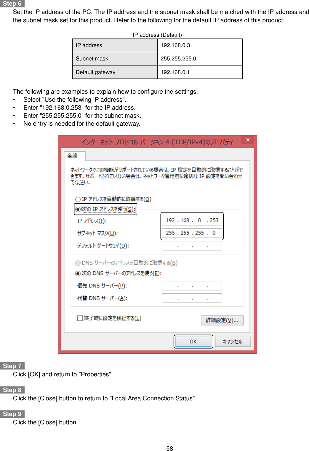    58    Step 6     Set the IP address of the PC. The IP address and the subnet mask shall be matched with the IP address and the subnet mask set for this product. Refer to the following for the default IP address of this product.  IP address (Default) IP address 192.168.0.3 Subnet mask 255.255.255.0 Default gateway 192.168.0.1      The following are examples to explain how to configure the settings. •  Select &quot;Use the following IP address&quot;. •  Enter &quot;192.168.0.253&quot; for the IP address. •  Enter &quot;255.255.255.0&quot; for the subnet mask. •  No entry is needed for the default gateway.      Step 7     Click [OK] and return to &quot;Properties&quot;.    Step 8     Click the [Close] button to return to &quot;Local Area Connection Status&quot;.    Step 9     Click the [Close] button. 