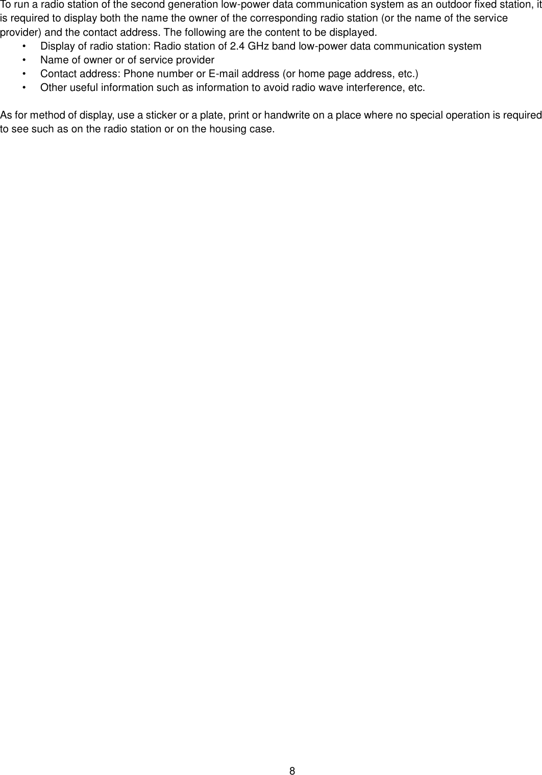    8  To run a radio station of the second generation low-power data communication system as an outdoor fixed station, it is required to display both the name the owner of the corresponding radio station (or the name of the service provider) and the contact address. The following are the content to be displayed. •  Display of radio station: Radio station of 2.4 GHz band low-power data communication system   •  Name of owner or of service provider •  Contact address: Phone number or E-mail address (or home page address, etc.) •  Other useful information such as information to avoid radio wave interference, etc.    As for method of display, use a sticker or a plate, print or handwrite on a place where no special operation is required to see such as on the radio station or on the housing case.  
