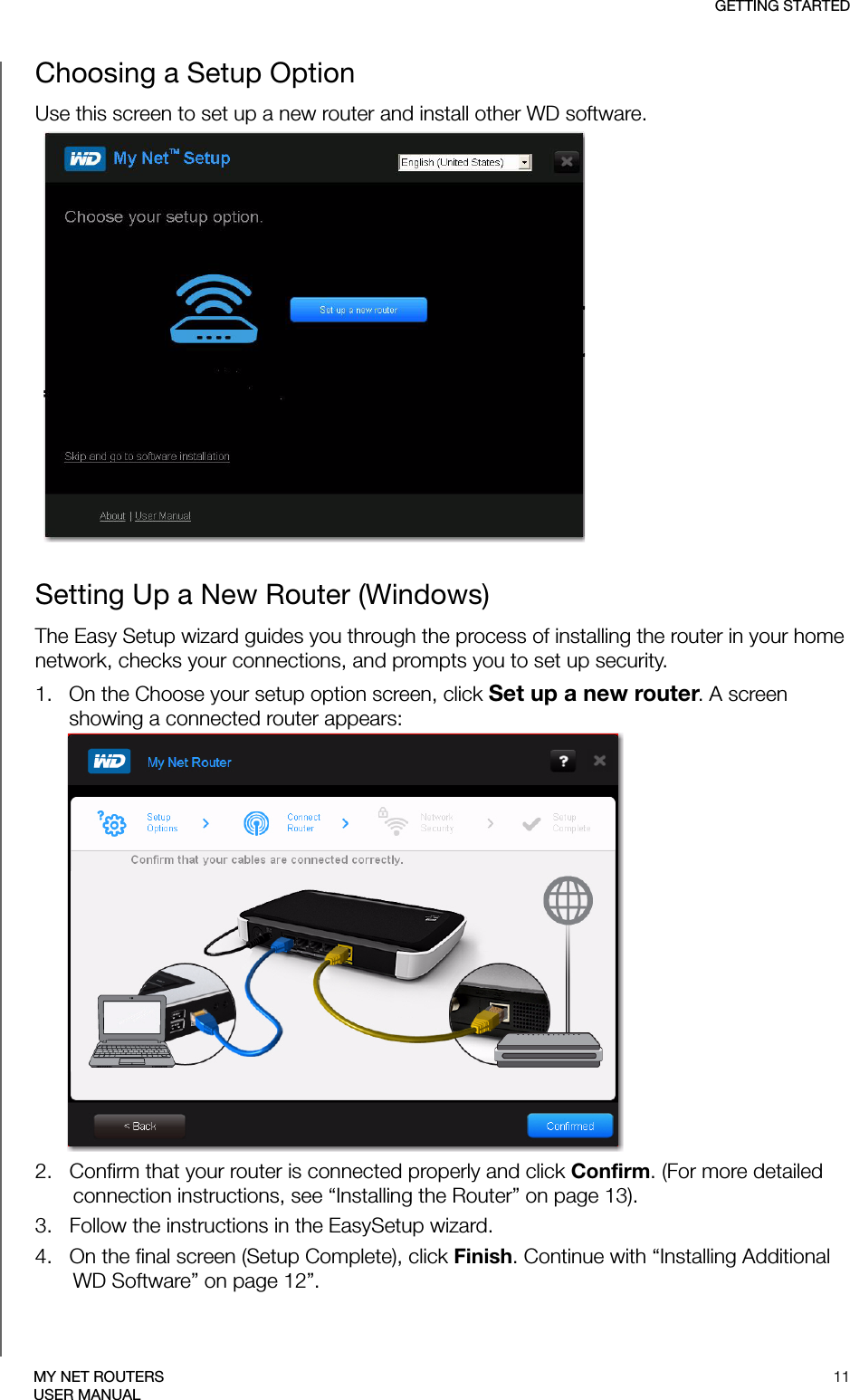 GETTING STARTED11MY NET ROUTERSUSER MANUALChoosing a Setup OptionUse this screen to set up a new router and install other WD software.Setting Up a New Router (Windows)The Easy Setup wizard guides you through the process of installing the router in your home network, checks your connections, and prompts you to set up security.1.   On the Choose your setup option screen, click Set up a new router. A screen showing a connected router appears: 2.   Confirm that your router is connected properly and click Confirm. (For more detailed connection instructions, see “Installing the Router” on page 13).3.   Follow the instructions in the EasySetup wizard. SCREEN4.   On the final screen (Setup Complete), click Finish. Continue with “Installing Additional WD Software” on page 12”.