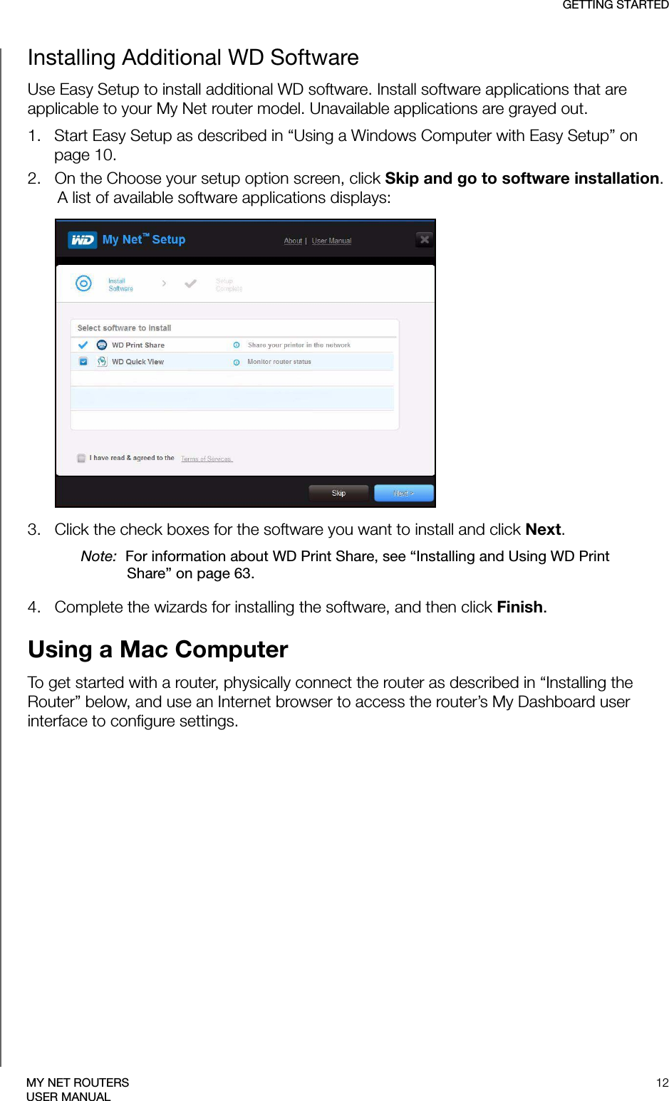 GETTING STARTED12MY NET ROUTERSUSER MANUALInstalling Additional WD SoftwareUse Easy Setup to install additional WD software. Install software applications that are applicable to your My Net router model. Unavailable applications are grayed out.1.   Start Easy Setup as described in “Using a Windows Computer with Easy Setup” on page 10.2.   On the Choose your setup option screen, click Skip and go to software installation. A list of available software applications displays: 3.   Click the check boxes for the software you want to install and click Next. Note:  For information about WD Print Share, see “Installing and Using WD Print Share” on page 63.4.   Complete the wizards for installing the software, and then click Finish. Using a Mac ComputerTo get started with a router, physically connect the router as described in “Installing the Router” below, and use an Internet browser to access the router’s My Dashboard user interface to configure settings. 