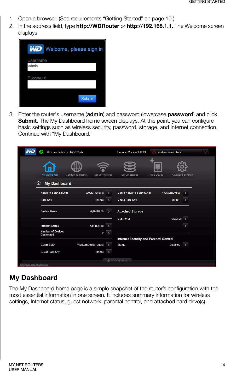 GETTING STARTED14MY NET ROUTERSUSER MANUAL1. Open a browser. (See requirements “Getting Started” on page 10.)2. In the address field, type http://WDRouter or http://192.168.1.1. The Welcome screen displays:3. Enter the router&apos;s username (admin) and password (lowercase password) and click Submit. The My Dashboard home screen displays. At this point, you can configure basic settings such as wireless security, password, storage, and Internet connection. Continue with “My Dashboard.”My DashboardThe My Dashboard home page is a simple snapshot of the router’s configuration with the most essential information in one screen. It includes summary information for wireless settings, Internet status, guest network, parental control, and attached hard drive(s). 