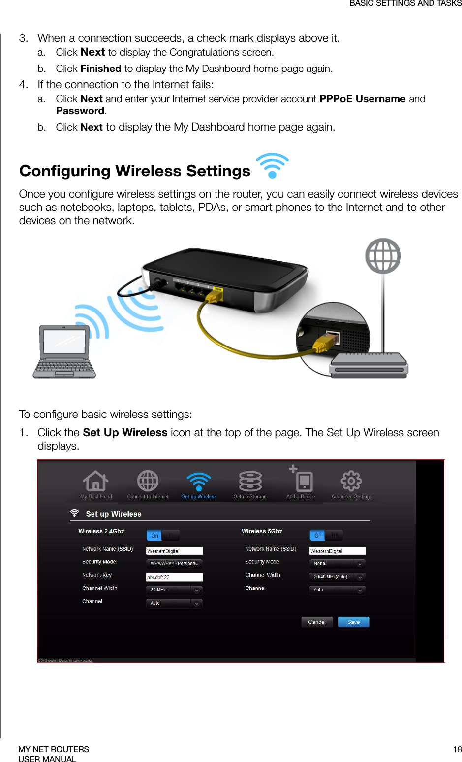 BASIC SETTINGS AND TASKS18MY NET ROUTERSUSER MANUAL3.   When a connection succeeds, a check mark displays above it. a. Click Next to display the Congratulations screen. b. Click Finished to display the My Dashboard home page again. 4.   If the connection to the Internet fails:a. Click Next and enter your Internet service provider account PPPoE Username and Password. b. Click Next to display the My Dashboard home page again.Configuring Wireless Settings Once you configure wireless settings on the router, you can easily connect wireless devices such as notebooks, laptops, tablets, PDAs, or smart phones to the Internet and to other devices on the network. To configure basic wireless settings:1.   Click the Set Up Wireless icon at the top of the page. The Set Up Wireless screen displays.