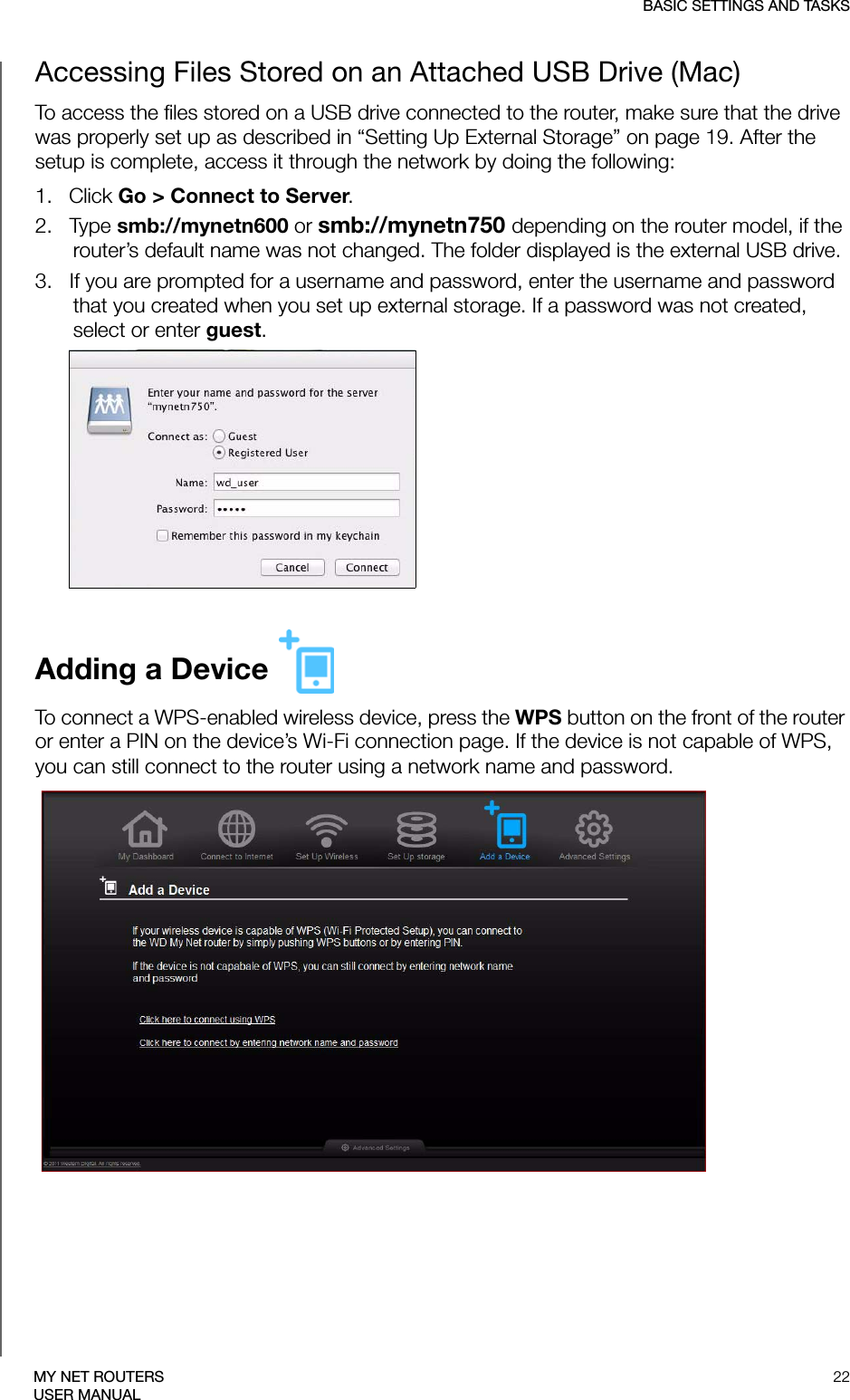 BASIC SETTINGS AND TASKS22MY NET ROUTERSUSER MANUALAccessing Files Stored on an Attached USB Drive (Mac)To access the files stored on a USB drive connected to the router, make sure that the drive was properly set up as described in “Setting Up External Storage” on page 19. After the setup is complete, access it through the network by doing the following:1.   Click Go &gt; Connect to Server. 2.   Type smb://mynetn600 or smb://mynetn750 depending on the router model, if the router’s default name was not changed. The folder displayed is the external USB drive.3.   If you are prompted for a username and password, enter the username and password that you created when you set up external storage. If a password was not created, select or enter guest.Adding a Device To connect a WPS-enabled wireless device, press the WPS button on the front of the router or enter a PIN on the device’s Wi-Fi connection page. If the device is not capable of WPS, you can still connect to the router using a network name and password.