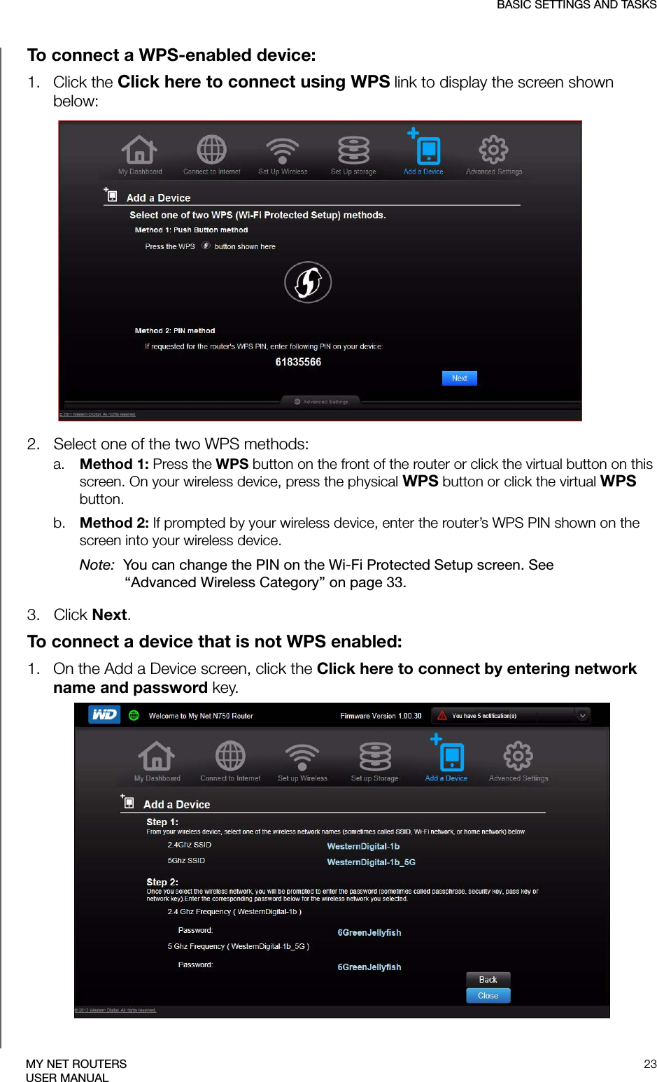 BASIC SETTINGS AND TASKS23MY NET ROUTERSUSER MANUALTo connect a WPS-enabled device:1.   Click the Click here to connect using WPS link to display the screen shown below:2.   Select one of the two WPS methods:a. Method 1: Press the WPS button on the front of the router or click the virtual button on this screen. On your wireless device, press the physical WPS button or click the virtual WPS button.b. Method 2: If prompted by your wireless device, enter the router’s WPS PIN shown on the screen into your wireless device.Note:  You can change the PIN on the Wi-Fi Protected Setup screen. See “Advanced Wireless Category” on page 33. 3.   Click Next.To connect a device that is not WPS enabled:1.   On the Add a Device screen, click the Click here to connect by entering network name and password key. 