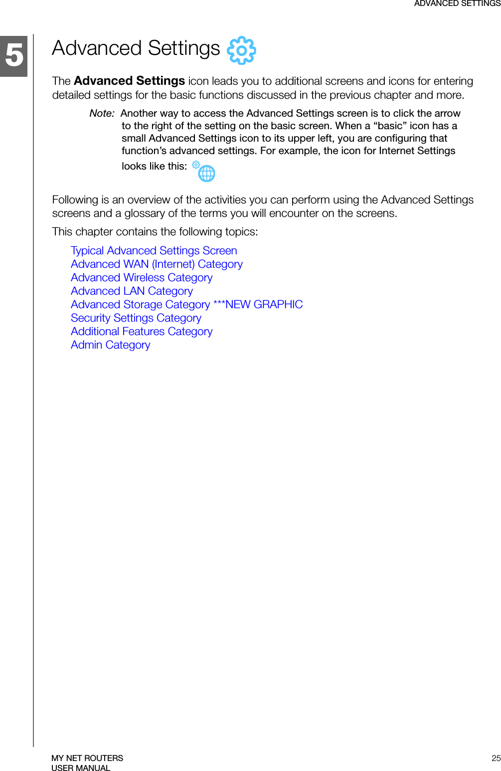 5ADVANCED SETTINGS25MY NET ROUTERSUSER MANUALAdvanced Settings   The Advanced Settings icon leads you to additional screens and icons for entering detailed settings for the basic functions discussed in the previous chapter and more. Note:  Another way to access the Advanced Settings screen is to click the arrow to the right of the setting on the basic screen. When a “basic” icon has a small Advanced Settings icon to its upper left, you are configuring that function’s advanced settings. For example, the icon for Internet Settings looks like this: Following is an overview of the activities you can perform using the Advanced Settings screens and a glossary of the terms you will encounter on the screens. This chapter contains the following topics:Typical Advanced Settings ScreenAdvanced WAN (Internet) CategoryAdvanced Wireless CategoryAdvanced LAN CategoryAdvanced Storage Category ***NEW GRAPHICSecurity Settings CategoryAdditional Features CategoryAdmin Category