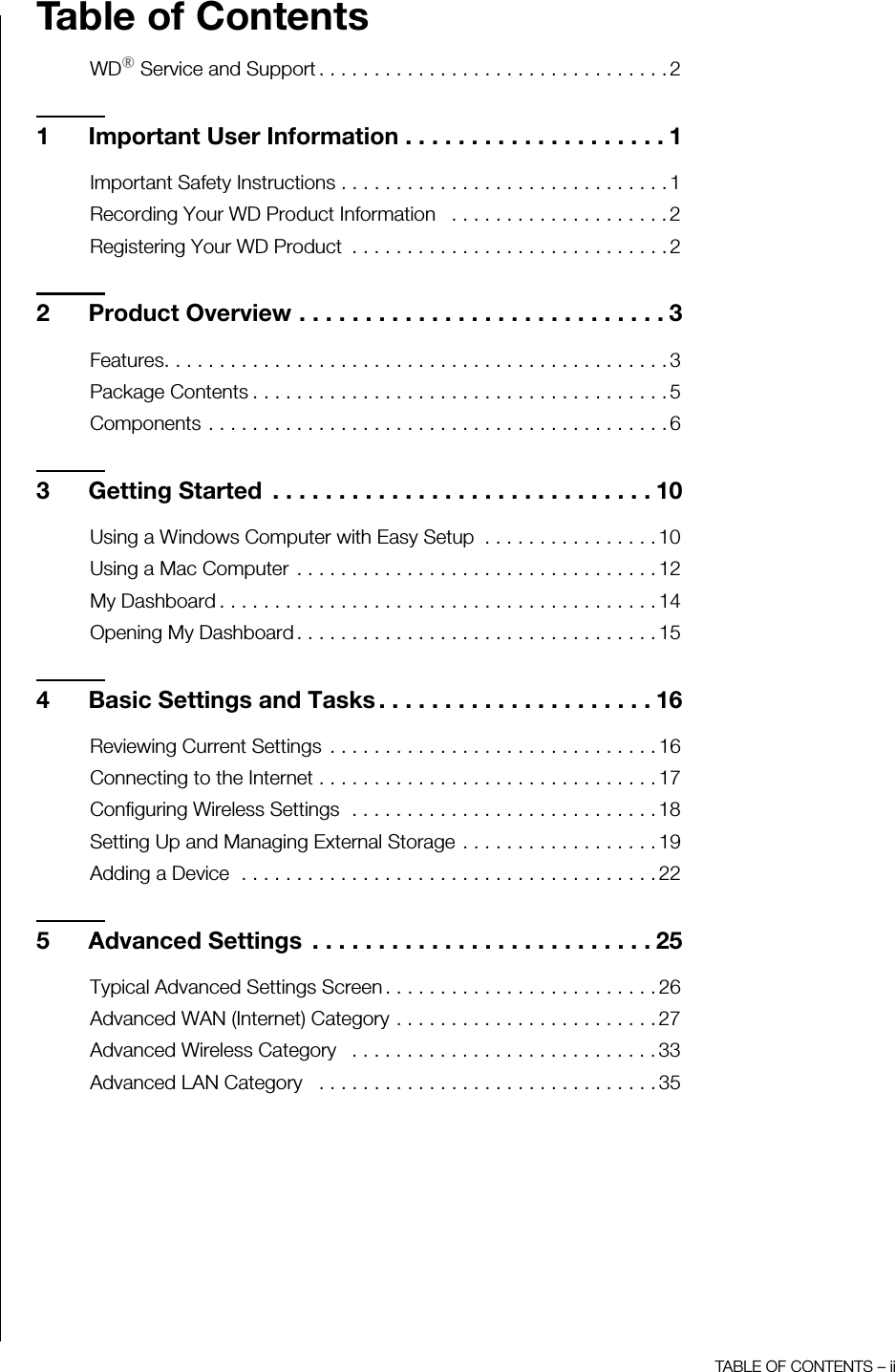 TABLE OF CONTENTS – iiTable of ContentsWD® Service and Support . . . . . . . . . . . . . . . . . . . . . . . . . . . . . . . . 21 Important User Information . . . . . . . . . . . . . . . . . . . . 1Important Safety Instructions . . . . . . . . . . . . . . . . . . . . . . . . . . . . . . 1Recording Your WD Product Information   . . . . . . . . . . . . . . . . . . . . 2Registering Your WD Product  . . . . . . . . . . . . . . . . . . . . . . . . . . . . . 22 Product Overview . . . . . . . . . . . . . . . . . . . . . . . . . . . . 3Features. . . . . . . . . . . . . . . . . . . . . . . . . . . . . . . . . . . . . . . . . . . . . . 3Package Contents . . . . . . . . . . . . . . . . . . . . . . . . . . . . . . . . . . . . . . 5Components . . . . . . . . . . . . . . . . . . . . . . . . . . . . . . . . . . . . . . . . . . 63 Getting Started  . . . . . . . . . . . . . . . . . . . . . . . . . . . . . 10Using a Windows Computer with Easy Setup  . . . . . . . . . . . . . . . . 10Using a Mac Computer  . . . . . . . . . . . . . . . . . . . . . . . . . . . . . . . . . 12My Dashboard . . . . . . . . . . . . . . . . . . . . . . . . . . . . . . . . . . . . . . . . 14Opening My Dashboard . . . . . . . . . . . . . . . . . . . . . . . . . . . . . . . . . 154 Basic Settings and Tasks . . . . . . . . . . . . . . . . . . . . . 16Reviewing Current Settings  . . . . . . . . . . . . . . . . . . . . . . . . . . . . . . 16Connecting to the Internet . . . . . . . . . . . . . . . . . . . . . . . . . . . . . . . 17Configuring Wireless Settings  . . . . . . . . . . . . . . . . . . . . . . . . . . . . 18Setting Up and Managing External Storage . . . . . . . . . . . . . . . . . . 19Adding a Device  . . . . . . . . . . . . . . . . . . . . . . . . . . . . . . . . . . . . . . 225 Advanced Settings  . . . . . . . . . . . . . . . . . . . . . . . . . . 25Typical Advanced Settings Screen . . . . . . . . . . . . . . . . . . . . . . . . . 26Advanced WAN (Internet) Category . . . . . . . . . . . . . . . . . . . . . . . . 27Advanced Wireless Category   . . . . . . . . . . . . . . . . . . . . . . . . . . . . 33Advanced LAN Category   . . . . . . . . . . . . . . . . . . . . . . . . . . . . . . . 35