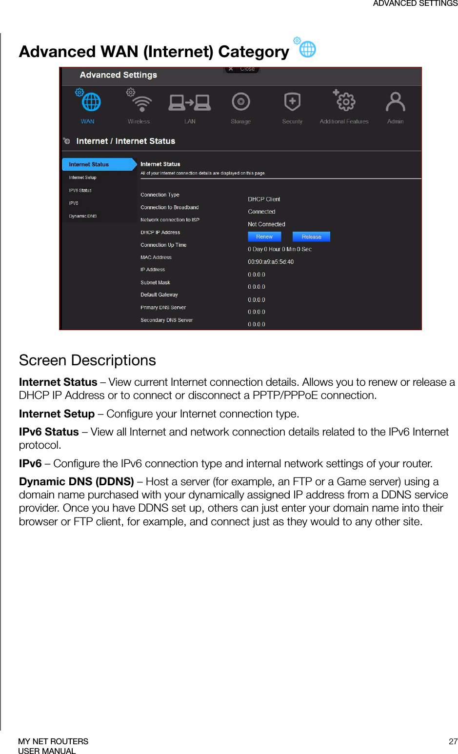 ADVANCED SETTINGS27MY NET ROUTERSUSER MANUALAdvanced WAN (Internet) CategoryScreen DescriptionsInternet Status – View current Internet connection details. Allows you to renew or release a DHCP IP Address or to connect or disconnect a PPTP/PPPoE connection. Internet Setup – Configure your Internet connection type.IPv6 Status – View all Internet and network connection details related to the IPv6 Internet protocol.IPv6 – Configure the IPv6 connection type and internal network settings of your router.Dynamic DNS (DDNS) – Host a server (for example, an FTP or a Game server) using a domain name purchased with your dynamically assigned IP address from a DDNS service provider. Once you have DDNS set up, others can just enter your domain name into their browser or FTP client, for example, and connect just as they would to any other site. 