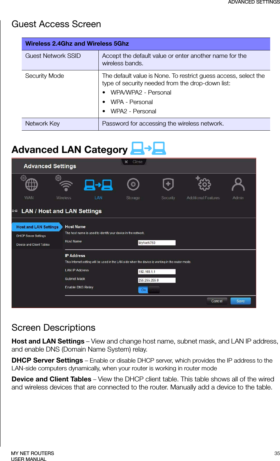 ADVANCED SETTINGS35MY NET ROUTERSUSER MANUALGuest Access ScreenAdvanced LAN Category  Screen DescriptionsHost and LAN Settings – View and change host name, subnet mask, and LAN IP address, and enable DNS (Domain Name System) relay.DHCP Server Settings – Enable or disable DHCP server, which provides the IP address to the LAN-side computers dynamically, when your router is working in router modeDevice and Client Tables – View the DHCP client table. This table shows all of the wired and wireless devices that are connected to the router. Manually add a device to the table.Wireless 2.4Ghz and Wireless 5GhzGuest Network SSID Accept the default value or enter another name for the wireless bands. Security Mode The default value is None. To restrict guess access, select the type of security needed from the drop-down list:• WPA/WPA2 - Personal•WPA - Personal• WPA2 - PersonalNetwork Key Password for accessing the wireless network.