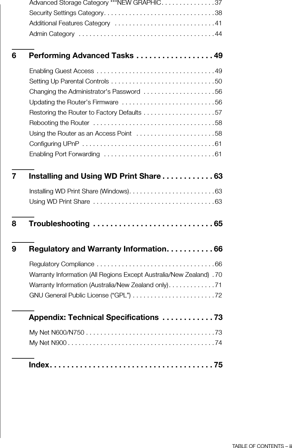 TABLE OF CONTENTS – iiiAdvanced Storage Category ***NEW GRAPHIC. . . . . . . . . . . . . . . 37Security Settings Category. . . . . . . . . . . . . . . . . . . . . . . . . . . . . . . 38Additional Features Category   . . . . . . . . . . . . . . . . . . . . . . . . . . . . 41Admin Category  . . . . . . . . . . . . . . . . . . . . . . . . . . . . . . . . . . . . . . 446 Performing Advanced Tasks . . . . . . . . . . . . . . . . . . 49Enabling Guest Access  . . . . . . . . . . . . . . . . . . . . . . . . . . . . . . . . . 49Setting Up Parental Controls . . . . . . . . . . . . . . . . . . . . . . . . . . . . . 50Changing the Administrator&apos;s Password  . . . . . . . . . . . . . . . . . . . . 56Updating the Router’s Firmware  . . . . . . . . . . . . . . . . . . . . . . . . . . 56Restoring the Router to Factory Defaults . . . . . . . . . . . . . . . . . . . . 57Rebooting the Router  . . . . . . . . . . . . . . . . . . . . . . . . . . . . . . . . . . 58Using the Router as an Access Point   . . . . . . . . . . . . . . . . . . . . . . 58Configuring UPnP  . . . . . . . . . . . . . . . . . . . . . . . . . . . . . . . . . . . . . 61Enabling Port Forwarding  . . . . . . . . . . . . . . . . . . . . . . . . . . . . . . . 617 Installing and Using WD Print Share . . . . . . . . . . . . 63Installing WD Print Share (Windows). . . . . . . . . . . . . . . . . . . . . . . . 63Using WD Print Share  . . . . . . . . . . . . . . . . . . . . . . . . . . . . . . . . . . 638 Troubleshooting  . . . . . . . . . . . . . . . . . . . . . . . . . . . . 659 Regulatory and Warranty Information. . . . . . . . . . . 66Regulatory Compliance . . . . . . . . . . . . . . . . . . . . . . . . . . . . . . . . . 66Warranty Information (All Regions Except Australia/New Zealand)  . 70Warranty Information (Australia/New Zealand only). . . . . . . . . . . . . 71GNU General Public License (“GPL”) . . . . . . . . . . . . . . . . . . . . . . . 72Appendix: Technical Specifications  . . . . . . . . . . . . 73My Net N600/N750 . . . . . . . . . . . . . . . . . . . . . . . . . . . . . . . . . . . . 73My Net N900 . . . . . . . . . . . . . . . . . . . . . . . . . . . . . . . . . . . . . . . . . 74Index. . . . . . . . . . . . . . . . . . . . . . . . . . . . . . . . . . . . . . 75