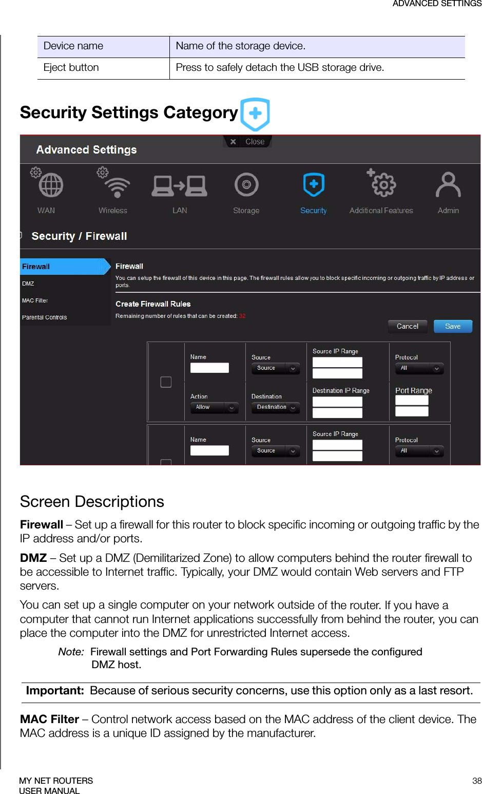 ADVANCED SETTINGS38MY NET ROUTERSUSER MANUALSecurity Settings CategoryScreen DescriptionsFirewall – Set up a firewall for this router to block specific incoming or outgoing traffic by the IP address and/or ports.DMZ – Set up a DMZ (Demilitarized Zone) to allow computers behind the router firewall to be accessible to Internet traffic. Typically, your DMZ would contain Web servers and FTP servers.You can set up a single computer on your network outside of the router. If you have a computer that cannot run Internet applications successfully from behind the router, you can place the computer into the DMZ for unrestricted Internet access.Note:  Firewall settings and Port Forwarding Rules supersede the configured DMZ host.MAC Filter – Control network access based on the MAC address of the client device. The MAC address is a unique ID assigned by the manufacturer. Device name Name of the storage device.Eject button Press to safely detach the USB storage drive.Important:  Because of serious security concerns, use this option only as a last resort. 