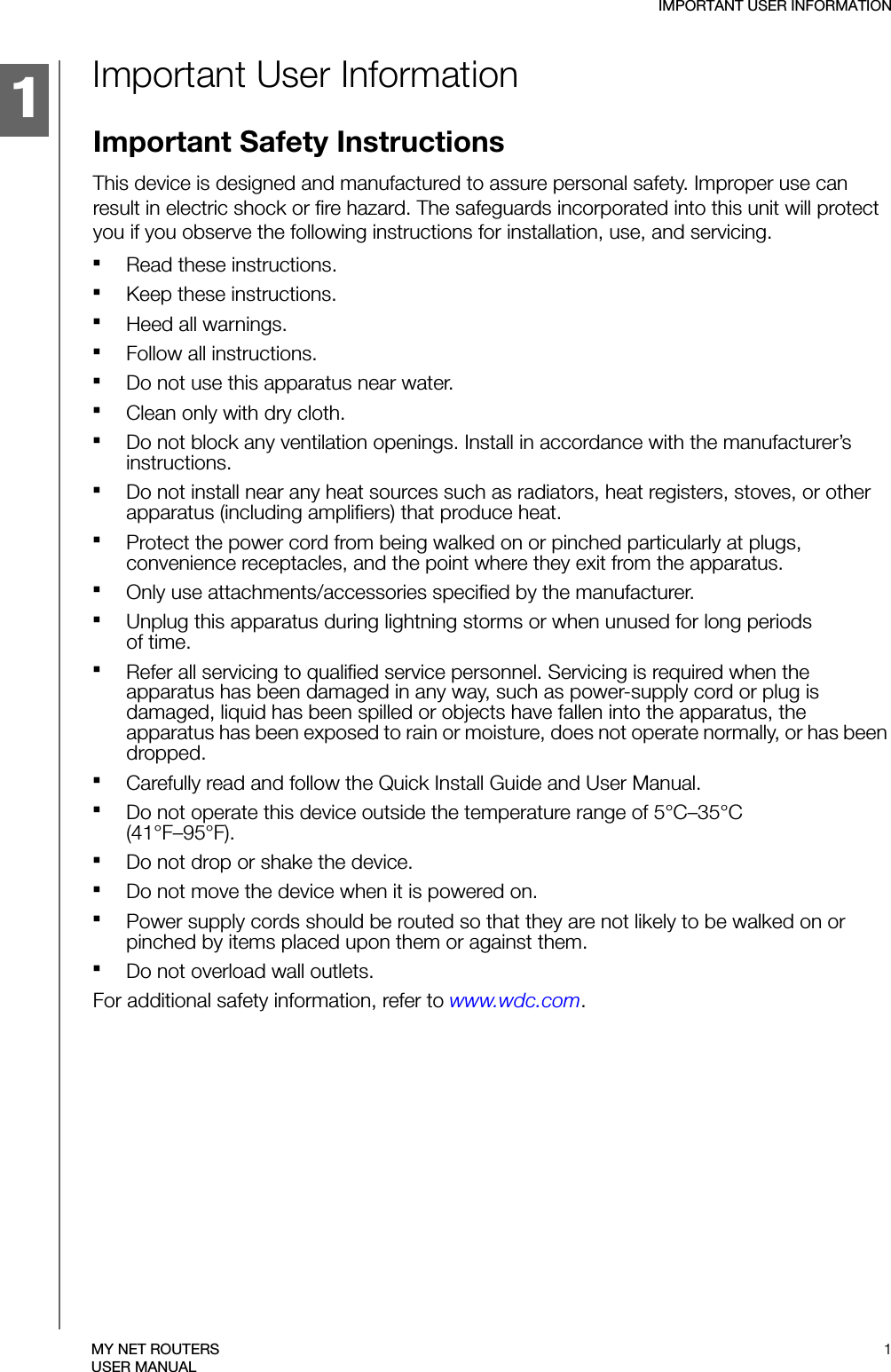 1IMPORTANT USER INFORMATION1MY NET ROUTERSUSER MANUALImportant User InformationImportant Safety InstructionsThis device is designed and manufactured to assure personal safety. Improper use can result in electric shock or fire hazard. The safeguards incorporated into this unit will protect you if you observe the following instructions for installation, use, and servicing.Read these instructions.Keep these instructions.Heed all warnings.Follow all instructions.Do not use this apparatus near water.Clean only with dry cloth.Do not block any ventilation openings. Install in accordance with the manufacturer’s instructions.Do not install near any heat sources such as radiators, heat registers, stoves, or other apparatus (including amplifiers) that produce heat.Protect the power cord from being walked on or pinched particularly at plugs, convenience receptacles, and the point where they exit from the apparatus.Only use attachments/accessories specified by the manufacturer.Unplug this apparatus during lightning storms or when unused for long periods  of time.Refer all servicing to qualified service personnel. Servicing is required when the apparatus has been damaged in any way, such as power-supply cord or plug is damaged, liquid has been spilled or objects have fallen into the apparatus, the apparatus has been exposed to rain or moisture, does not operate normally, or has been dropped.Carefully read and follow the Quick Install Guide and User Manual.Do not operate this device outside the temperature range of 5°C–35°C  (41°F–95°F).Do not drop or shake the device.Do not move the device when it is powered on.Power supply cords should be routed so that they are not likely to be walked on or pinched by items placed upon them or against them.Do not overload wall outlets.For additional safety information, refer to www.wdc.com.