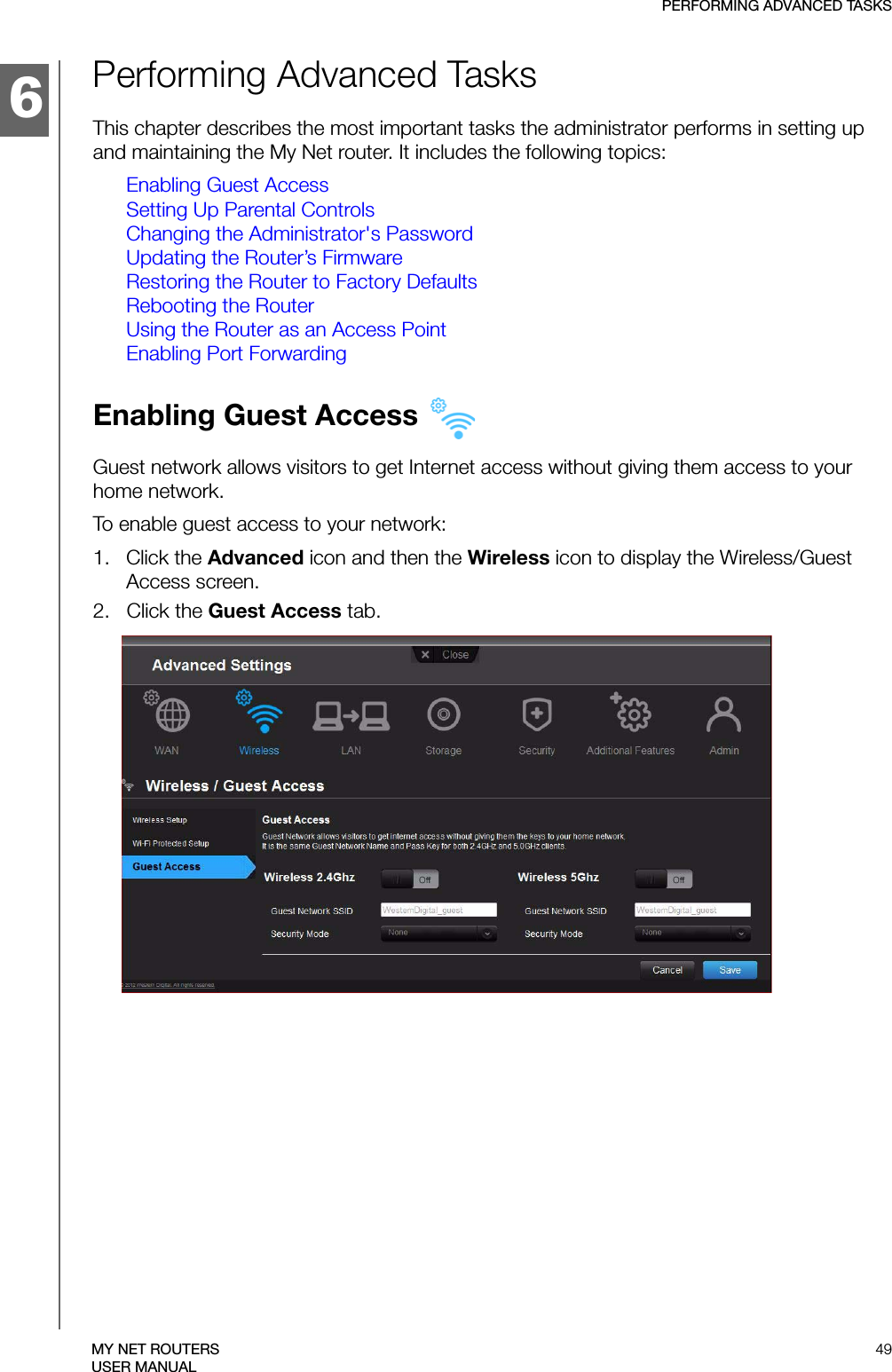 6PERFORMING ADVANCED TASKS49MY NET ROUTERSUSER MANUALPerforming Advanced TasksThis chapter describes the most important tasks the administrator performs in setting up and maintaining the My Net router. It includes the following topics:Enabling Guest AccessSetting Up Parental ControlsChanging the Administrator&apos;s PasswordUpdating the Router’s FirmwareRestoring the Router to Factory DefaultsRebooting the RouterUsing the Router as an Access PointEnabling Port ForwardingEnabling Guest Access Guest network allows visitors to get Internet access without giving them access to your home network.To enable guest access to your network:1.   Click the Advanced icon and then the Wireless icon to display the Wireless/Guest Access screen.2.   Click the Guest Access tab.