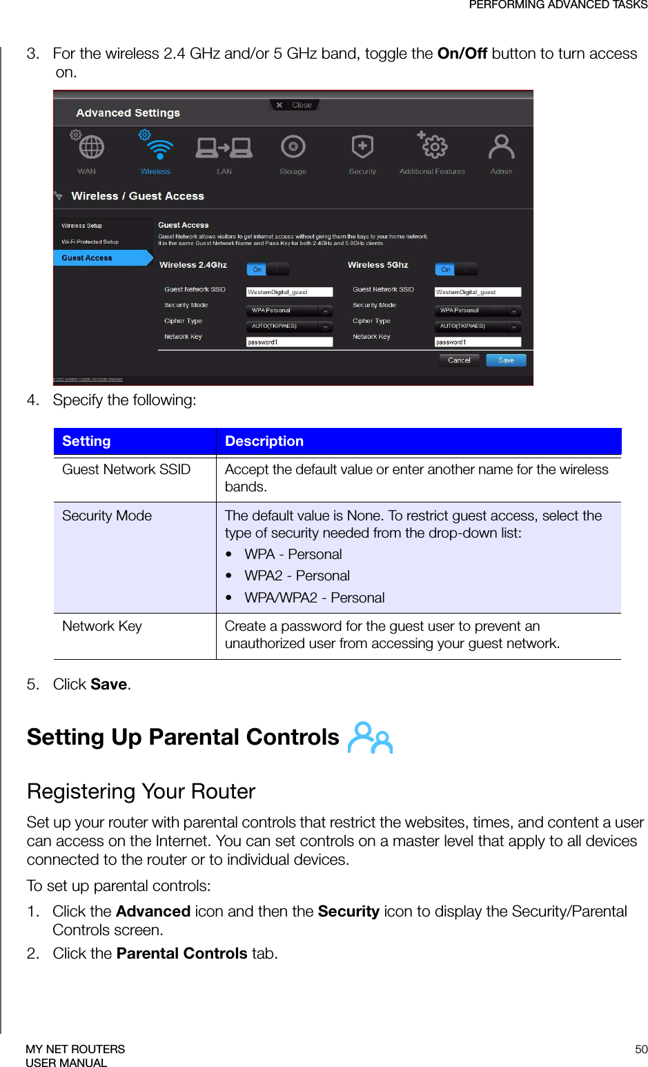 PERFORMING ADVANCED TASKS50MY NET ROUTERSUSER MANUAL3.   For the wireless 2.4 GHz and/or 5 GHz band, toggle the On/Off button to turn access on.4.   Specify the following:5.   Click Save. Setting Up Parental Controls Registering Your RouterSet up your router with parental controls that restrict the websites, times, and content a user can access on the Internet. You can set controls on a master level that apply to all devices connected to the router or to individual devices.To set up parental controls:1.   Click the Advanced icon and then the Security icon to display the Security/Parental Controls screen.2.   Click the Parental Controls tab.Setting DescriptionGuest Network SSID Accept the default value or enter another name for the wireless bands.Security Mode The default value is None. To restrict guest access, select the type of security needed from the drop-down list:•WPA - Personal• WPA2 - Personal• WPA/WPA2 - PersonalNetwork Key Create a password for the guest user to prevent an unauthorized user from accessing your guest network.