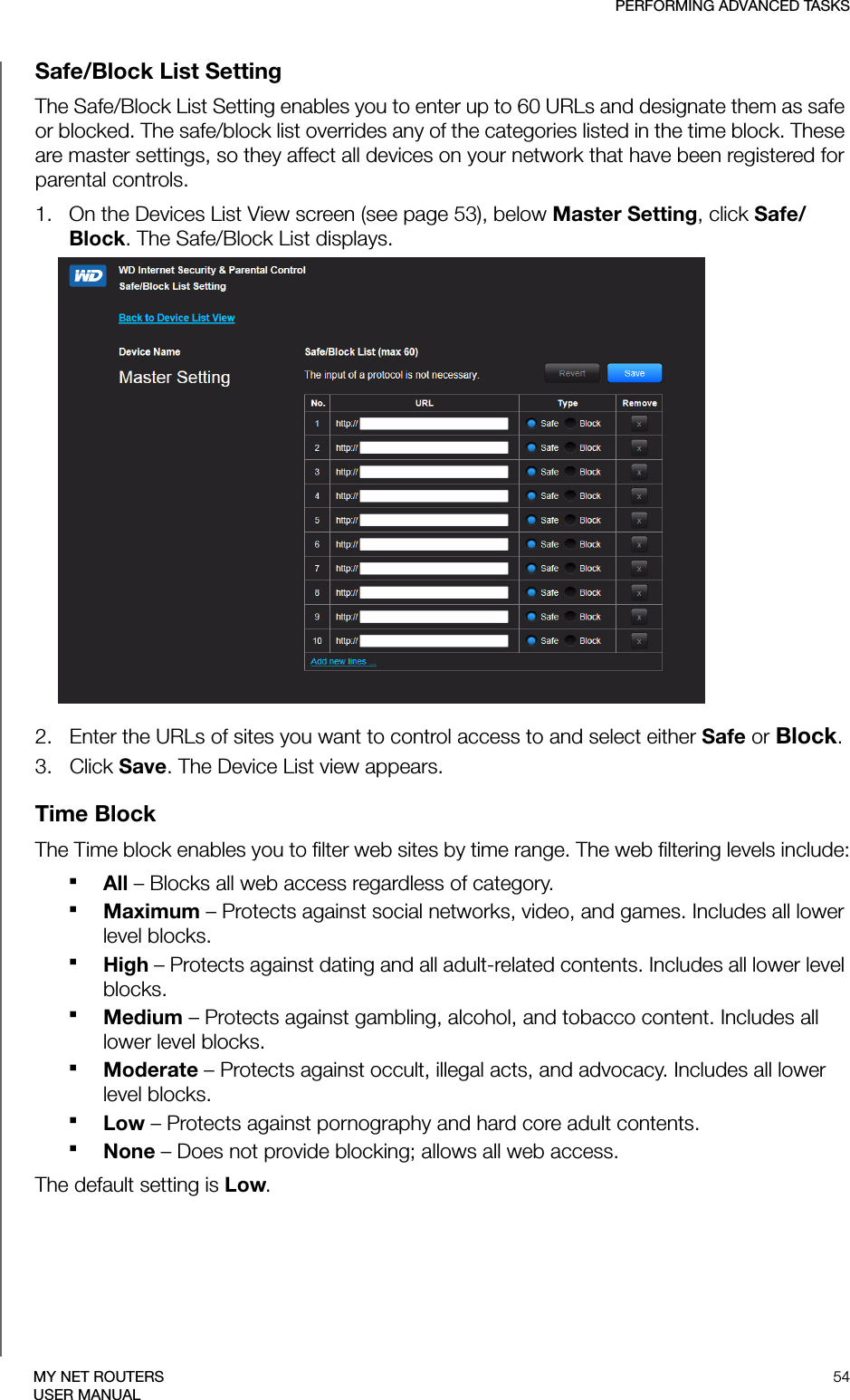 PERFORMING ADVANCED TASKS54MY NET ROUTERSUSER MANUALSafe/Block List SettingThe Safe/Block List Setting enables you to enter up to 60 URLs and designate them as safe or blocked. The safe/block list overrides any of the categories listed in the time block. These are master settings, so they affect all devices on your network that have been registered for parental controls.1.   On the Devices List View screen (see page 53), below Master Setting, click Safe/Block. The Safe/Block List displays.2.   Enter the URLs of sites you want to control access to and select either Safe or Block.3.   Click Save. The Device List view appears.Time BlockThe Time block enables you to filter web sites by time range. The web filtering levels include:All – Blocks all web access regardless of category.Maximum – Protects against social networks, video, and games. Includes all lower level blocks.High – Protects against dating and all adult-related contents. Includes all lower level blocks.Medium – Protects against gambling, alcohol, and tobacco content. Includes all lower level blocks.Moderate – Protects against occult, illegal acts, and advocacy. Includes all lower level blocks.Low – Protects against pornography and hard core adult contents.None – Does not provide blocking; allows all web access.The default setting is Low.