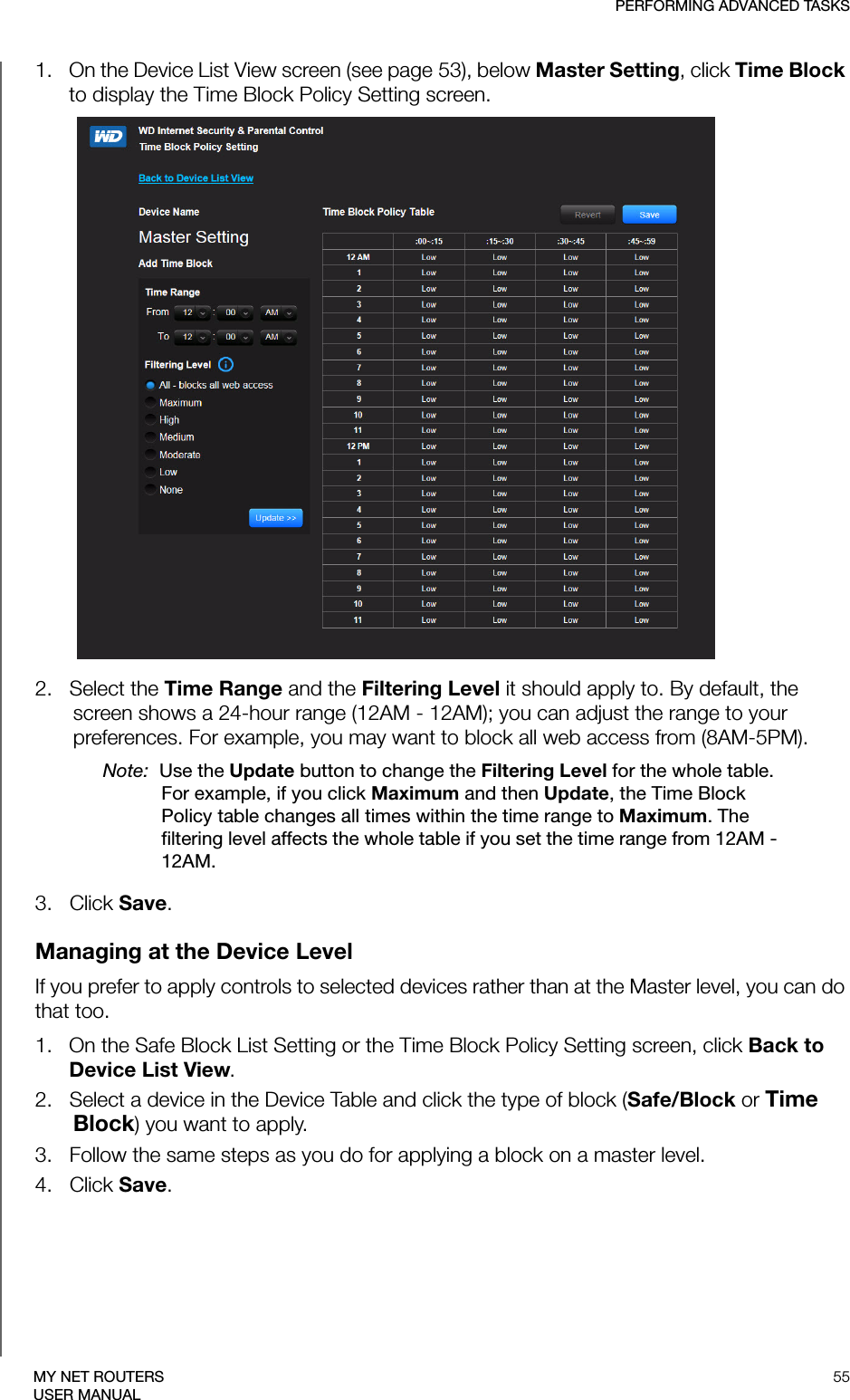 PERFORMING ADVANCED TASKS55MY NET ROUTERSUSER MANUAL1.   On the Device List View screen (see page 53), below Master Setting, click Time Block to display the Time Block Policy Setting screen.2.   Select the Time Range and the Filtering Level it should apply to. By default, the screen shows a 24-hour range (12AM - 12AM); you can adjust the range to your preferences. For example, you may want to block all web access from (8AM-5PM). Note:  Use the Update button to change the Filtering Level for the whole table. For example, if you click Maximum and then Update, the Time Block Policy table changes all times within the time range to Maximum. The filtering level affects the whole table if you set the time range from 12AM - 12AM. 3.   Click Save.Managing at the Device LevelIf you prefer to apply controls to selected devices rather than at the Master level, you can do that too. 1.   On the Safe Block List Setting or the Time Block Policy Setting screen, click Back to Device List View.2.   Select a device in the Device Table and click the type of block (Safe/Block or Time Block) you want to apply. 3.   Follow the same steps as you do for applying a block on a master level.4.   Click Save.