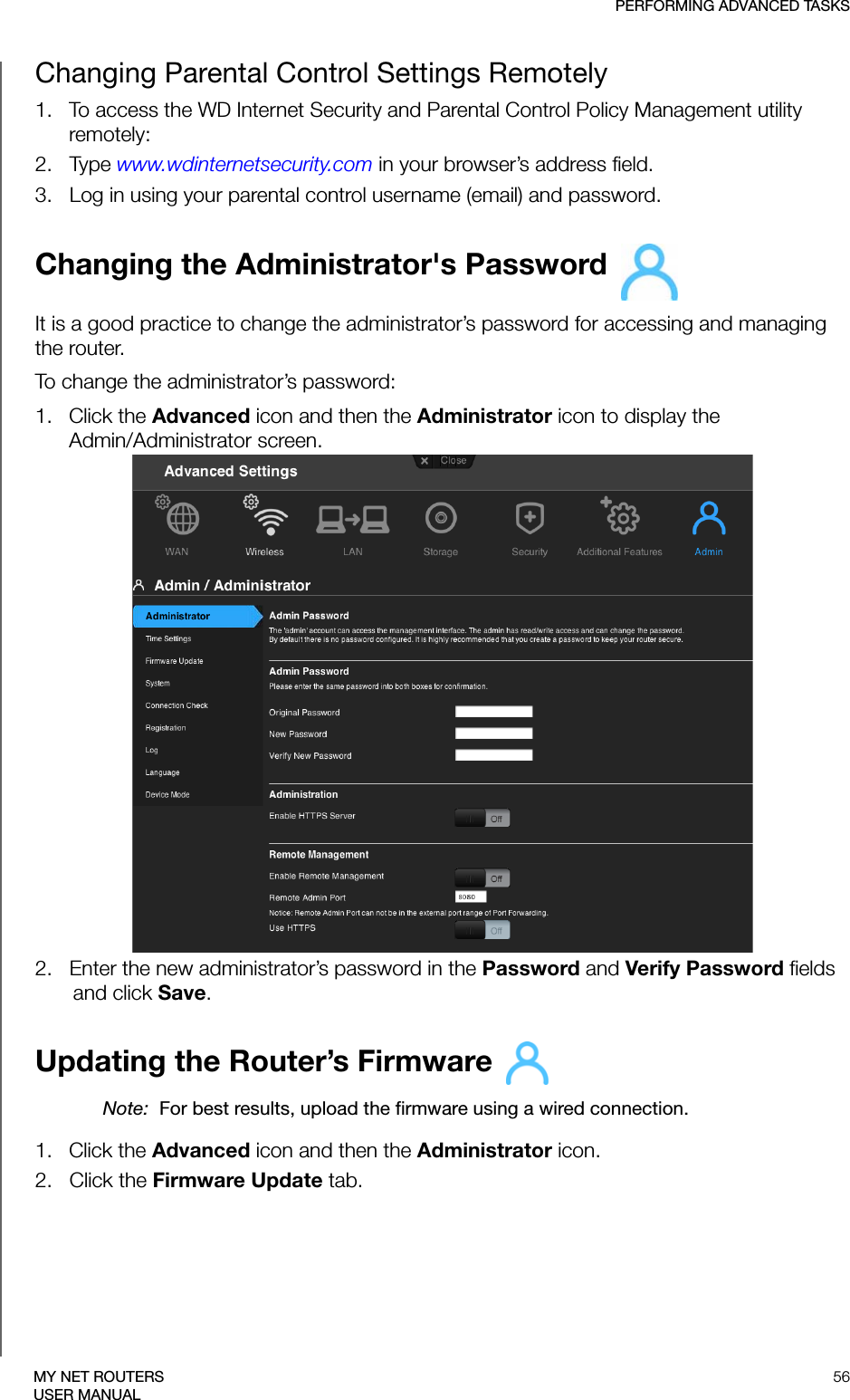 PERFORMING ADVANCED TASKS56MY NET ROUTERSUSER MANUALChanging Parental Control Settings Remotely 1.   To access the WD Internet Security and Parental Control Policy Management utility remotely: 2.   Type www.wdinternetsecurity.com in your browser’s address field.3.   Log in using your parental control username (email) and password.Changing the Administrator&apos;s Password It is a good practice to change the administrator’s password for accessing and managing the router.To change the administrator’s password:1.   Click the Advanced icon and then the Administrator icon to display the  Admin/Administrator screen. 2.   Enter the new administrator’s password in the Password and Verify Password fields and click Save.Updating the Router’s Firmware Note:  For best results, upload the firmware using a wired connection. 1.   Click the Advanced icon and then the Administrator icon.2.   Click the Firmware Update tab.