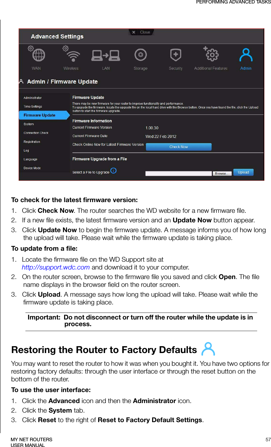 PERFORMING ADVANCED TASKS57MY NET ROUTERSUSER MANUALTo check for the latest firmware version:1.   Click Check Now. The router searches the WD website for a new firmware file.2.   If a new file exists, the latest firmware version and an Update Now button appear.3.   Click Update Now to begin the firmware update. A message informs you of how long the upload will take. Please wait while the firmware update is taking place.To update from a file:1.   Locate the firmware file on the WD Support site at  http://support.wdc.com and download it to your computer.2.   On the router screen, browse to the firmware file you saved and click Open. The file name displays in the browser field on the router screen.3.   Click Upload. A message says how long the upload will take. Please wait while the firmware update is taking place.Restoring the Router to Factory Defaults You may want to reset the router to how it was when you bought it. You have two options for restoring factory defaults: through the user interface or through the reset button on the bottom of the router.To use the user interface: 1.   Click the Advanced icon and then the Administrator icon.2.   Click the System tab.3.   Click Reset to the right of Reset to Factory Default Settings. Important:  Do not disconnect or turn off the router while the update is in process.