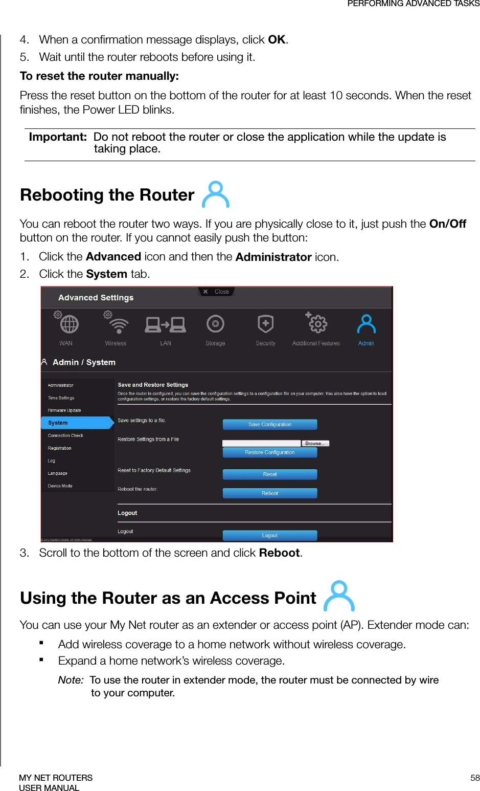 PERFORMING ADVANCED TASKS58MY NET ROUTERSUSER MANUAL4.   When a confirmation message displays, click OK. 5.   Wait until the router reboots before using it.To reset the router manually:Press the reset button on the bottom of the router for at least 10 seconds. When the reset finishes, the Power LED blinks.Rebooting the Router You can reboot the router two ways. If you are physically close to it, just push the On/Off button on the router. If you cannot easily push the button:1.   Click the Advanced icon and then the Administrator icon.2.   Click the System tab.3.   Scroll to the bottom of the screen and click Reboot.Using the Router as an Access Point You can use your My Net router as an extender or access point (AP). Extender mode can:Add wireless coverage to a home network without wireless coverage.Expand a home network’s wireless coverage. Note:  To use the router in extender mode, the router must be connected by wire to your computer.Important:  Do not reboot the router or close the application while the update is taking place.