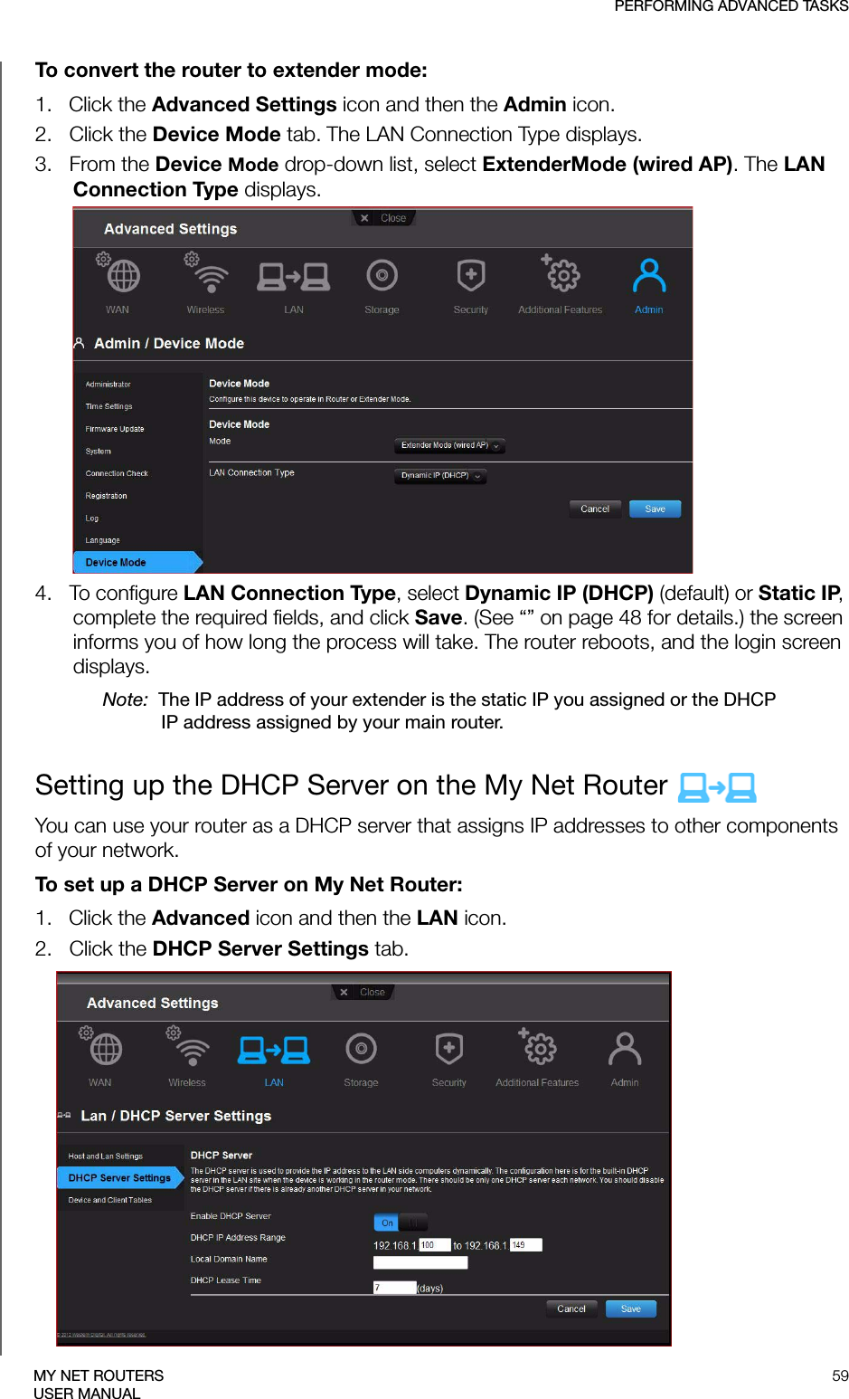 PERFORMING ADVANCED TASKS59MY NET ROUTERSUSER MANUALTo convert the router to extender mode:1.   Click the Advanced Settings icon and then the Admin icon.2.   Click the Device Mode tab. The LAN Connection Type displays. 3.   From the Device Mode drop-down list, select ExtenderMode (wired AP). The LAN Connection Type displays.4.   To configure LAN Connection Type, select Dynamic IP (DHCP) (default) or Static IP, complete the required fields, and click Save. (See “” on page 48 for details.) the screen informs you of how long the process will take. The router reboots, and the login screen displays. Note:  The IP address of your extender is the static IP you assigned or the DHCP IP address assigned by your main router.Setting up the DHCP Server on the My Net Router You can use your router as a DHCP server that assigns IP addresses to other components of your network.To set up a DHCP Server on My Net Router:1.   Click the Advanced icon and then the LAN icon. 2.   Click the DHCP Server Settings tab.