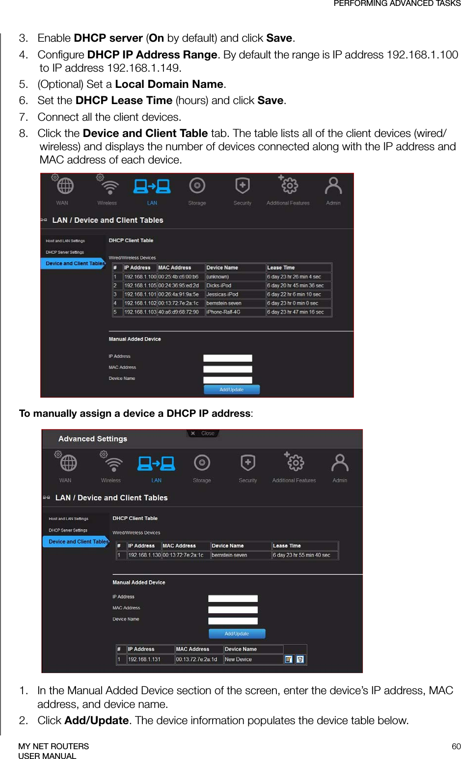 PERFORMING ADVANCED TASKS60MY NET ROUTERSUSER MANUAL3.   Enable DHCP server (On by default) and click Save.4.   Configure DHCP IP Address Range. By default the range is IP address 192.168.1.100 to IP address 192.168.1.149.5.   (Optional) Set a Local Domain Name. 6.   Set the DHCP Lease Time (hours) and click Save. 7.   Connect all the client devices.8.   Click the Device and Client Table tab. The table lists all of the client devices (wired/wireless) and displays the number of devices connected along with the IP address and MAC address of each device.To manually assign a device a DHCP IP address:1.   In the Manual Added Device section of the screen, enter the device’s IP address, MAC address, and device name.2.   Click Add/Update. The device information populates the device table below.