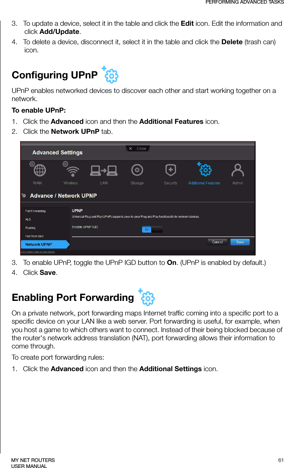 PERFORMING ADVANCED TASKS61MY NET ROUTERSUSER MANUAL3.   To update a device, select it in the table and click the Edit icon. Edit the information and click Add/Update. 4.   To delete a device, disconnect it, select it in the table and click the Delete (trash can) icon.Configuring UPnP UPnP enables networked devices to discover each other and start working together on a network.To enable UPnP:1.   Click the Advanced icon and then the Additional Features icon.2.   Click the Network UPnP tab.3.   To enable UPnP, toggle the UPnP IGD button to On. (UPnP is enabled by default.)4.   Click Save.Enabling Port Forwarding On a private network, port forwarding maps Internet traffic coming into a specific port to a specific device on your LAN like a web server. Port forwarding is useful, for example, when you host a game to which others want to connect. Instead of their being blocked because of the router&apos;s network address translation (NAT), port forwarding allows their information to come through. To create port forwarding rules:1.   Click the Advanced icon and then the Additional Settings icon.