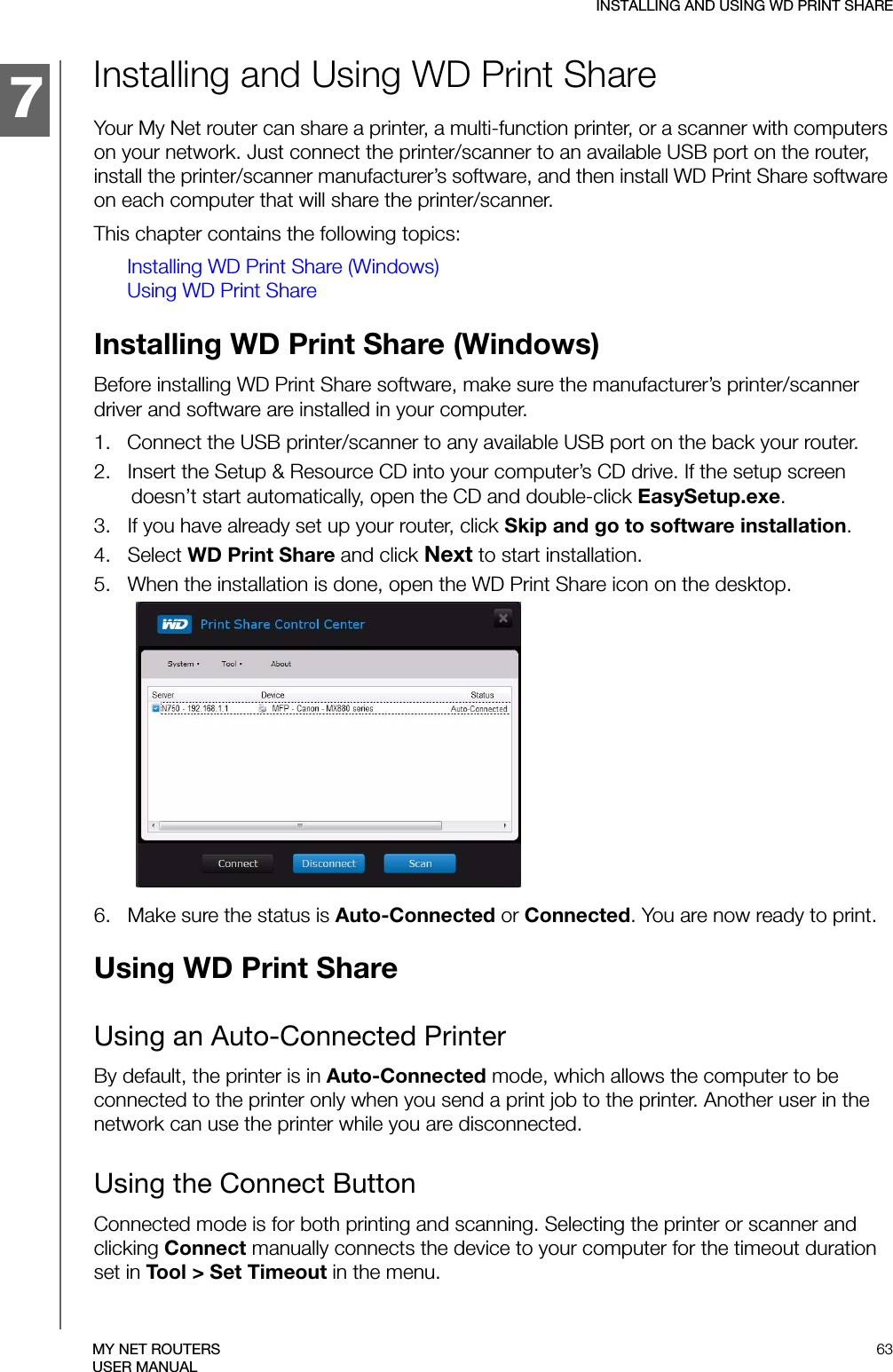 134457INSTALLING AND USING WD PRINT SHARE63MY NET ROUTERSUSER MANUALInstalling and Using WD Print Share Your My Net router can share a printer, a multi-function printer, or a scanner with computers on your network. Just connect the printer/scanner to an available USB port on the router, install the printer/scanner manufacturer’s software, and then install WD Print Share software on each computer that will share the printer/scanner.This chapter contains the following topics:Installing WD Print Share (Windows)Using WD Print ShareInstalling WD Print Share (Windows)Before installing WD Print Share software, make sure the manufacturer’s printer/scanner driver and software are installed in your computer.1.   Connect the USB printer/scanner to any available USB port on the back your router.2.   Insert the Setup &amp; Resource CD into your computer’s CD drive. If the setup screen doesn’t start automatically, open the CD and double-click EasySetup.exe.3.   If you have already set up your router, click Skip and go to software installation.4.   Select WD Print Share and click Next to start installation.5.   When the installation is done, open the WD Print Share icon on the desktop.6.   Make sure the status is Auto-Connected or Connected. You are now ready to print.Using WD Print ShareUsing an Auto-Connected PrinterBy default, the printer is in Auto-Connected mode, which allows the computer to be connected to the printer only when you send a print job to the printer. Another user in the network can use the printer while you are disconnected.Using the Connect ButtonConnected mode is for both printing and scanning. Selecting the printer or scanner and clicking Connect manually connects the device to your computer for the timeout duration set in Tool &gt; Set Timeout in the menu.