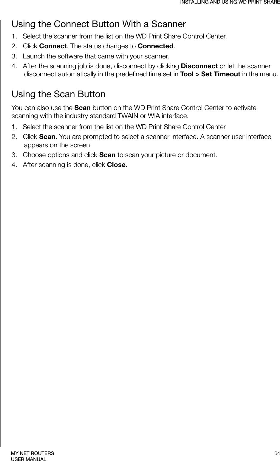 INSTALLING AND USING WD PRINT SHARE64MY NET ROUTERSUSER MANUALUsing the Connect Button With a Scanner  1.   Select the scanner from the list on the WD Print Share Control Center.2.   Click Connect. The status changes to Connected.3.   Launch the software that came with your scanner.4.   After the scanning job is done, disconnect by clicking Disconnect or let the scanner disconnect automatically in the predefined time set in Tool &gt; Set Timeout in the menu. Using the Scan ButtonYou can also use the Scan button on the WD Print Share Control Center to activate scanning with the industry standard TWAIN or WIA interface.1.   Select the scanner from the list on the WD Print Share Control Center2.   Click Scan. You are prompted to select a scanner interface. A scanner user interface appears on the screen.  3.   Choose options and click Scan to scan your picture or document.4.   After scanning is done, click Close.