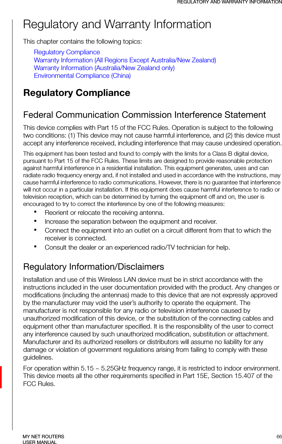 REGULATORY AND WARRANTY INFORMATION66MY NET ROUTERSUSER MANUALRegulatory and Warranty InformationThis chapter contains the following topics:Regulatory ComplianceWarranty Information (All Regions Except Australia/New Zealand)Warranty Information (Australia/New Zealand only)Environmental Compliance (China)Regulatory Compliance Federal Communication Commission Interference StatementThis device complies with Part 15 of the FCC Rules. Operation is subject to the following two conditions: (1) This device may not cause harmful interference, and (2) this device must accept any interference received, including interference that may cause undesired operation.This equipment has been tested and found to comply with the limits for a Class B digital device, pursuant to Part 15 of the FCC Rules. These limits are designed to provide reasonable protection against harmful interference in a residential installation. This equipment generates, uses and can radiate radio frequency energy and, if not installed and used in accordance with the instructions, may cause harmful interference to radio communications. However, there is no guarantee that interference will not occur in a particular installation. If this equipment does cause harmful interference to radio or television reception, which can be determined by turning the equipment off and on, the user is encouraged to try to correct the interference by one of the following measures:Reorient or relocate the receiving antenna.Increase the separation between the equipment and receiver.Connect the equipment into an outlet on a circuit different from that to which the receiver is connected.Consult the dealer or an experienced radio/TV technician for help.Regulatory Information/DisclaimersInstallation and use of this Wireless LAN device must be in strict accordance with the instructions included in the user documentation provided with the product. Any changes or modifications (including the antennas) made to this device that are not expressly approved by the manufacturer may void the user’s authority to operate the equipment. The manufacturer is not responsible for any radio or television interference caused by unauthorized modification of this device, or the substitution of the connecting cables and equipment other than manufacturer specified. It is the responsibility of the user to correct any interference caused by such unauthorized modification, substitution or attachment. Manufacturer and its authorized resellers or distributors will assume no liability for any damage or violation of government regulations arising from failing to comply with these guidelines.For operation within 5.15 ~ 5.25GHz frequency range, it is restricted to indoor environment. This device meets all the other requirements specified in Part 15E, Section 15.407 of the FCC Rules.