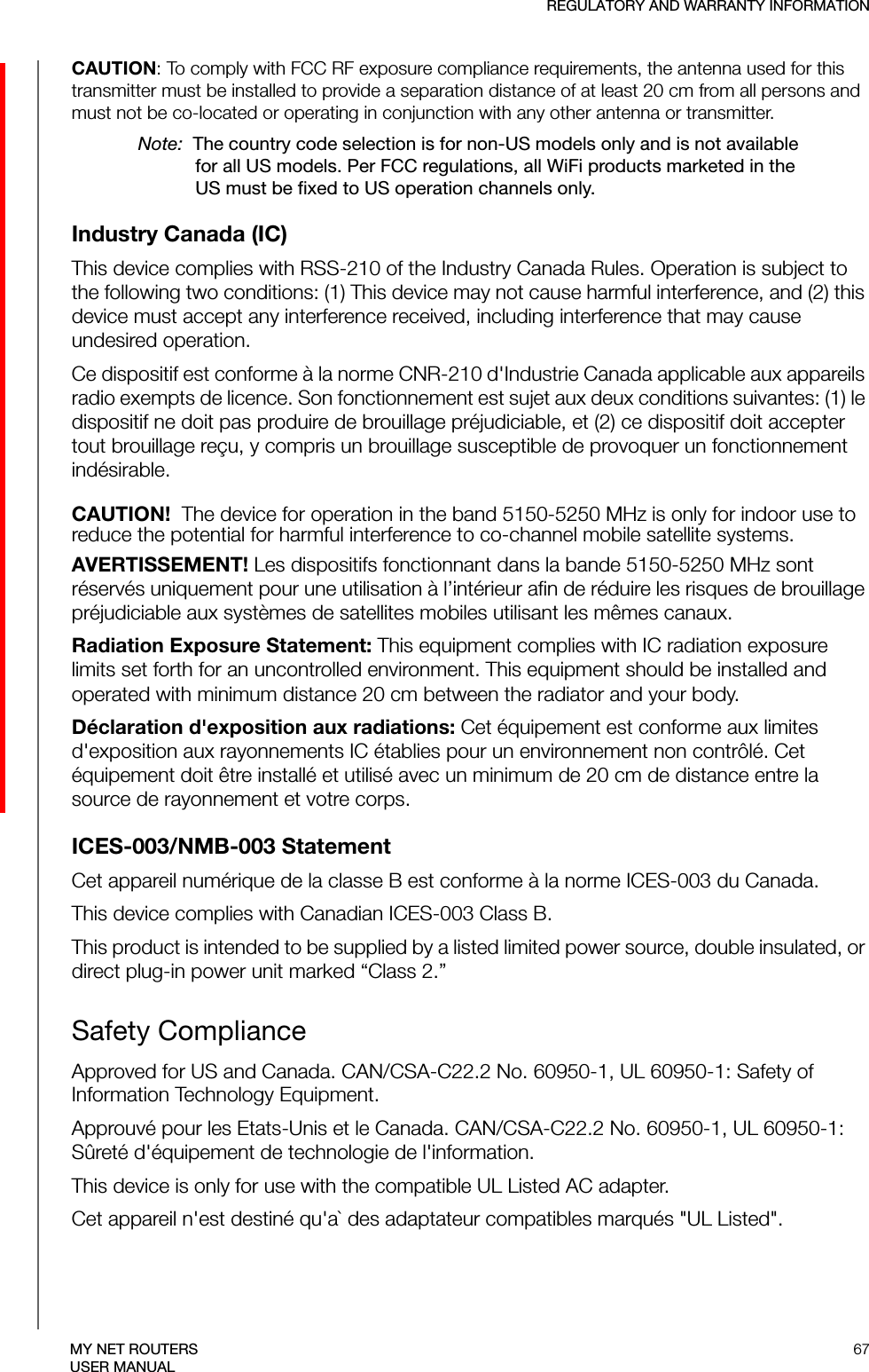 REGULATORY AND WARRANTY INFORMATION67MY NET ROUTERSUSER MANUALCAUTION: To comply with FCC RF exposure compliance requirements, the antenna used for this transmitter must be installed to provide a separation distance of at least 20 cm from all persons and must not be co-located or operating in conjunction with any other antenna or transmitter.Note:  The country code selection is for non-US models only and is not available for all US models. Per FCC regulations, all WiFi products marketed in the US must be fixed to US operation channels only.Industry Canada (IC)This device complies with RSS-210 of the Industry Canada Rules. Operation is subject to the following two conditions: (1) This device may not cause harmful interference, and (2) this device must accept any interference received, including interference that may cause undesired operation.Ce dispositif est conforme à la norme CNR-210 d&apos;Industrie Canada applicable aux appareils radio exempts de licence. Son fonctionnement est sujet aux deux conditions suivantes: (1) le dispositif ne doit pas produire de brouillage préjudiciable, et (2) ce dispositif doit accepter tout brouillage reçu, y compris un brouillage susceptible de provoquer un fonctionnement indésirable. CAUTION!  The device for operation in the band 5150-5250 MHz is only for indoor use to reduce the potential for harmful interference to co-channel mobile satellite systems.AVERTISSEMENT! Les dispositifs fonctionnant dans la bande 5150-5250 MHz sont réservés uniquement pour une utilisation à l’intérieur afin de réduire les risques de brouillage préjudiciable aux systèmes de satellites mobiles utilisant les mêmes canaux.Radiation Exposure Statement: This equipment complies with IC radiation exposure limits set forth for an uncontrolled environment. This equipment should be installed and operated with minimum distance 20 cm between the radiator and your body.Déclaration d&apos;exposition aux radiations: Cet équipement est conforme aux limites d&apos;exposition aux rayonnements IC établies pour un environnement non contrôlé. Cet équipement doit être installé et utilisé avec un minimum de 20 cm de distance entre la source de rayonnement et votre corps.ICES-003/NMB-003 StatementCet appareil numérique de la classe B est conforme à la norme ICES-003 du Canada.This device complies with Canadian ICES-003 Class B.This product is intended to be supplied by a listed limited power source, double insulated, or direct plug-in power unit marked “Class 2.”Safety ComplianceApproved for US and Canada. CAN/CSA-C22.2 No. 60950-1, UL 60950-1: Safety of Information Technology Equipment. Approuvé pour les Etats-Unis et le Canada. CAN/CSA-C22.2 No. 60950-1, UL 60950-1: Sûreté d&apos;équipement de technologie de l&apos;information.This device is only for use with the compatible UL Listed AC adapter.Cet appareil n&apos;est destiné qu&apos;a` des adaptateur compatibles marqués &quot;UL Listed&quot;.