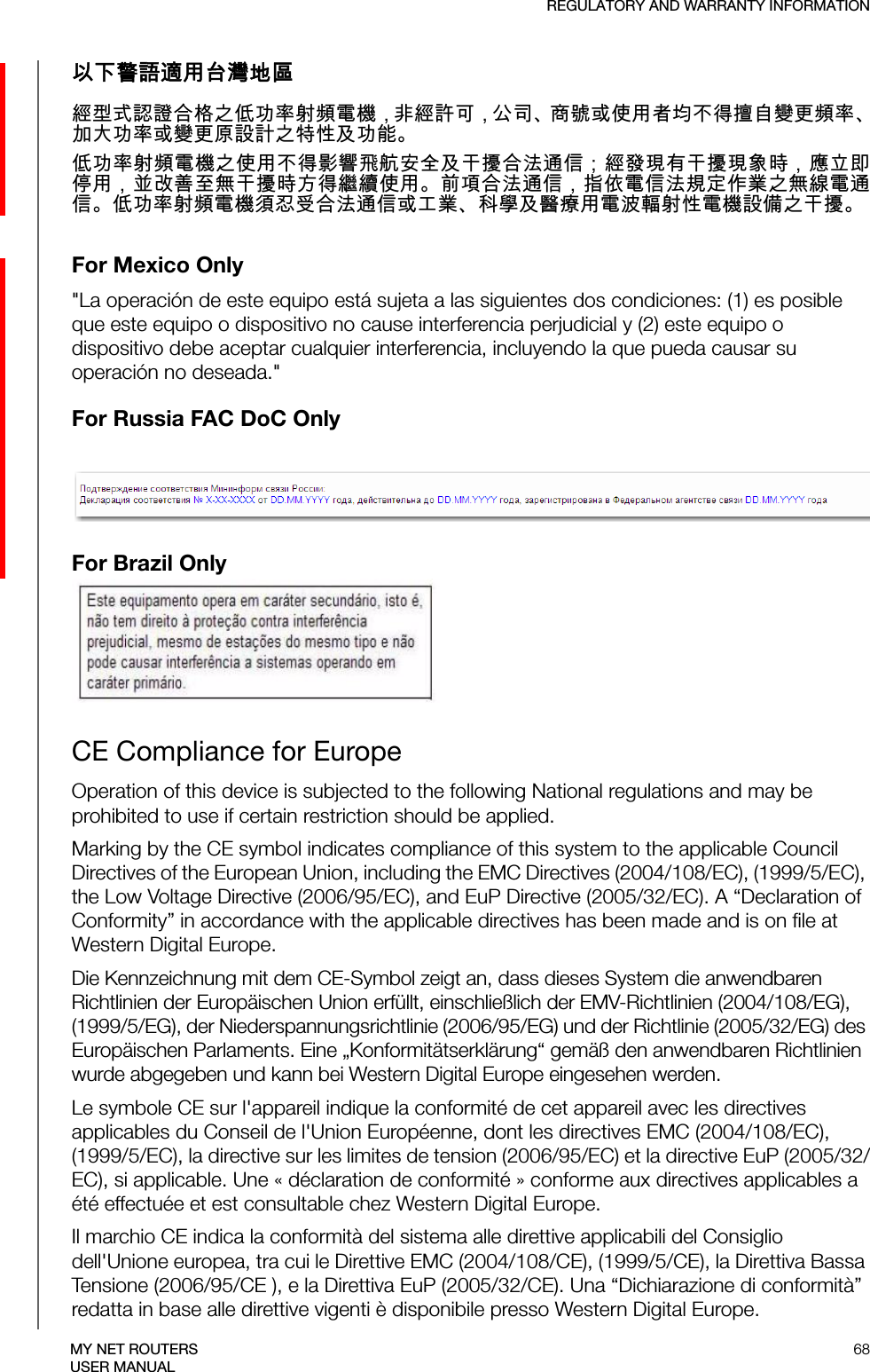 REGULATORY AND WARRANTY INFORMATION68MY NET ROUTERSUSER MANUAL以下警語適用台灣地區經型式認證合格之低功率射頻電機，非經許可，公司、商號或使用者均不得擅自變更頻率、加大功率或變更原設計之特性及功能。低功率射頻電機之使用不得影響飛航安全及干擾合法通信；經發現有干擾現象時，應立即停用，並改善至無干擾時方得繼續使用。前項合法通信，指依電信法規定作業之無線電通信。低功率射頻電機須忍受合法通信或工業、科學及醫療用電波輻射性電機設備之干擾。For Mexico Only&quot;La operación de este equipo está sujeta a las siguientes dos condiciones: (1) es posible que este equipo o dispositivo no cause interferencia perjudicial y (2) este equipo o dispositivo debe aceptar cualquier interferencia, incluyendo la que pueda causar su operación no deseada.&quot;For Russia FAC DoC Only For Brazil OnlyCE Compliance for EuropeOperation of this device is subjected to the following National regulations and may be prohibited to use if certain restriction should be applied.Marking by the CE symbol indicates compliance of this system to the applicable Council Directives of the European Union, including the EMC Directives (2004/108/EC), (1999/5/EC), the Low Voltage Directive (2006/95/EC), and EuP Directive (2005/32/EC). A “Declaration of Conformity” in accordance with the applicable directives has been made and is on file at Western Digital Europe. Die Kennzeichnung mit dem CE-Symbol zeigt an, dass dieses System die anwendbaren Richtlinien der Europäischen Union erfüllt, einschließlich der EMV-Richtlinien (2004/108/EG), (1999/5/EG), der Niederspannungsrichtlinie (2006/95/EG) und der Richtlinie (2005/32/EG) des Europäischen Parlaments. Eine „Konformitätserklärung“ gemäß den anwendbaren Richtlinien wurde abgegeben und kann bei Western Digital Europe eingesehen werden.Le symbole CE sur l&apos;appareil indique la conformité de cet appareil avec les directives applicables du Conseil de l&apos;Union Européenne, dont les directives EMC (2004/108/EC), (1999/5/EC), la directive sur les limites de tension (2006/95/EC) et la directive EuP (2005/32/EC), si applicable. Une « déclaration de conformité » conforme aux directives applicables a été effectuée et est consultable chez Western Digital Europe.Il marchio CE indica la conformità del sistema alle direttive applicabili del Consiglio dell&apos;Unione europea, tra cui le Direttive EMC (2004/108/CE), (1999/5/CE), la Direttiva Bassa Tensione (2006/95/CE ), e la Direttiva EuP (2005/32/CE). Una “Dichiarazione di conformità” redatta in base alle direttive vigenti è disponibile presso Western Digital Europe.