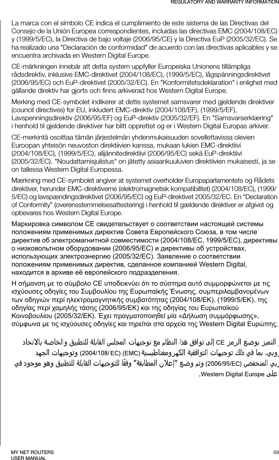 REGULATORY AND WARRANTY INFORMATION69MY NET ROUTERSUSER MANUALLa marca con el símbolo CE indica el cumplimiento de este sistema de las Directivas del Consejo de la Unión Europea correspondientes, incluidas las directivas EMC (2004/108/EC) y (1999/5/EC), la Directiva de bajo voltaje (2006/95/CE) y la Directiva EuP (2005/32/EC). Se ha realizado una &quot;Declaración de conformidad&quot; de acuerdo con las directivas aplicables y se encuentra archivada en Western Digital Europe.CE-märkningen innebär att detta system uppfyller Europeiska Unionens tillämpliga rådsdirektiv, inklusive EMC-direktivet (2004/108/EC), (1999/5/EC), lågspänningsdirektivet (2006/95/EC) och EuP-direktivet (2005/32/EC). En &quot;Konformitetsdeklaration&quot; i enlighet med gällande direktiv har gjorts och finns arkiverad hos Western Digital Europe.Merking med CE-symbolet indikerer at dette systemet samsvarer med gjeldende direktiver (council directives) for EU, inkludert EMC-direktiv (2004/108/EF), (1999/5/EF), Lavspenningsdirektiv (2006/95/EF) og EuP-direktiv (2005/32/EF). En &quot;Samsvarserklæring&quot; i henhold til gjeldende direktiver har blitt opprettet og er i Western Digital Europas arkiver.CE-merkintä osoittaa tämän järjestelmän yhdenmukaisuuden sovellettavissa olevien Euroopan yhteisön neuvoston direktiivien kanssa, mukaan lukien EMC-direktiivi  (2004/108/EC), (1999/5/EC), alijännitedirektiivi (2006/95/EC) sekä EuP-direktiivi  (2005/32/EC). &quot;Noudattamisjulistus&quot; on jätetty asiaankuuluvien direktiivien mukaisesti, ja se on tallessa Western Digital Europessa.Mærkning med CE-symbolet angiver at systemet overholder Europaparlamentets og Rådets direktiver, herunder EMC-direktiverne (elektromagnetisk kompatibilitet) (2004/108/EC), (1999/5/EC) og lavspændingsdirektivet (2006/95/EC) og EuP-direktivet 2005/32/EC. En “Declaration of Conformity” (overensstemmelsesattestering) i henhold til gældende direktiver er afgivet og opbevares hos Western Digital Europe.Маркировка символом CE свидетельствует о соответствии настоящей системы положениям применимых директив Совета Европейского Союза, в том числе директив об электромагнитной совместимости (2004/108/EC, 1999/5/EC), директивы о низковольтном оборудовании (2006/95/EC) и директивы об устройствах, использующих электроэнергию (2005/32/EC). Заявление о соответствии положениям применимых директив, сделанное компанией Western Digital, находится в архиве её европейского подразделения.Η σήμανση με το σύμβολο CE υποδεικνύει ότι το σύστημα αυτό συμμορφώνεται με τις ισχύουσες οδηγίες του Συμβουλίου της Ευρωπαϊκής Ένωσης, συμπεριλαμβανομένων των οδηγιών περί ηλεκτρομαγνητικής συμβατότητας (2004/108/ΕΚ), (1999/5/ΕΚ), της οδηγίας περί χαμηλής τάσης (2006/95/ΕΚ) και της οδηγίας του Ευρωπαϊκού Κοινοβουλίου (2005/32/ΕΚ). Έχει πραγματοποιηθεί μία «Δήλωση συμμόρφωσης», σύμφωνα με τις ισχύουσες οδηγίες και τηρείται στα αρχεία της Western Digital Ευρώπης.