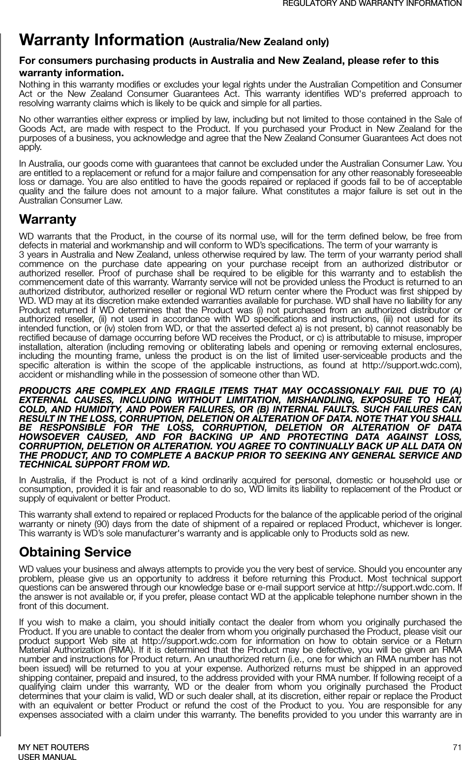 REGULATORY AND WARRANTY INFORMATION71MY NET ROUTERSUSER MANUALWarranty Information (Australia/New Zealand only)For consumers purchasing products in Australia and New Zealand, please refer to this warranty information.Nothing in this warranty modifies or excludes your legal rights under the Australian Competition and Consumer Act or the New Zealand Consumer Guarantees Act. This warranty identifies WD&apos;s preferred approach to resolving warranty claims which is likely to be quick and simple for all parties. No other warranties either express or implied by law, including but not limited to those contained in the Sale of Goods Act, are made with respect to the Product. If you purchased your Product in New Zealand for the purposes of a business, you acknowledge and agree that the New Zealand Consumer Guarantees Act does not apply.In Australia, our goods come with guarantees that cannot be excluded under the Australian Consumer Law. You are entitled to a replacement or refund for a major failure and compensation for any other reasonably foreseeable loss or damage. You are also entitled to have the goods repaired or replaced if goods fail to be of acceptable quality and the failure does not amount to a major failure. What constitutes a major failure is set out in the Australian Consumer Law. WarrantyWD warrants that the Product, in the course of its normal use, will for the term defined below, be free from defects in material and workmanship and will conform to WD’s specifications. The term of your warranty is  3 years in Australia and New Zealand, unless otherwise required by law. The term of your warranty period shall commence on the purchase date appearing on your purchase receipt from an authorized distributor or authorized reseller. Proof of purchase shall be required to be eligible for this warranty and to establish the commencement date of this warranty. Warranty service will not be provided unless the Product is returned to an authorized distributor, authorized reseller or regional WD return center where the Product was first shipped by WD. WD may at its discretion make extended warranties available for purchase. WD shall have no liability for any Product returned if WD determines that the Product was (i) not purchased from an authorized distributor or authorized reseller, (ii) not used in accordance with WD specifications and instructions, (iii) not used for its intended function, or (iv) stolen from WD, or that the asserted defect a) is not present, b) cannot reasonably be rectified because of damage occurring before WD receives the Product, or c) is attributable to misuse, improper installation, alteration (including removing or obliterating labels and opening or removing external enclosures, including the mounting frame, unless the product is on the list of limited user-serviceable products and the specific alteration is within the scope of the applicable instructions, as found at http://support.wdc.com), accident or mishandling while in the possession of someone other than WD.PRODUCTS ARE COMPLEX AND FRAGILE ITEMS THAT MAY OCCASSIONALY FAIL DUE TO (A) EXTERNAL CAUSES, INCLUDING WITHOUT LIMITATION, MISHANDLING, EXPOSURE TO HEAT, COLD, AND HUMIDITY, AND POWER FAILURES, OR (B) INTERNAL FAULTS. SUCH FAILURES CAN RESULT IN THE LOSS, CORRUPTION, DELETION OR ALTERATION OF DATA. NOTE THAT YOU SHALL BE RESPONSIBLE FOR THE LOSS, CORRUPTION, DELETION OR ALTERATION OF DATA HOWSOEVER CAUSED, AND FOR BACKING UP AND PROTECTING DATA AGAINST LOSS, CORRUPTION, DELETION OR ALTERATION. YOU AGREE TO CONTINUALLY BACK UP ALL DATA ON THE PRODUCT, AND TO COMPLETE A BACKUP PRIOR TO SEEKING ANY GENERAL SERVICE AND TECHNICAL SUPPORT FROM WD.In Australia, if the Product is not of a kind ordinarily acquired for personal, domestic or household use or consumption, provided it is fair and reasonable to do so, WD limits its liability to replacement of the Product or supply of equivalent or better Product. This warranty shall extend to repaired or replaced Products for the balance of the applicable period of the original warranty or ninety (90) days from the date of shipment of a repaired or replaced Product, whichever is longer. This warranty is WD’s sole manufacturer&apos;s warranty and is applicable only to Products sold as new. Obtaining ServiceWD values your business and always attempts to provide you the very best of service. Should you encounter any problem, please give us an opportunity to address it before returning this Product. Most technical support questions can be answered through our knowledge base or e-mail support service at http://support.wdc.com. If the answer is not available or, if you prefer, please contact WD at the applicable telephone number shown in the front of this document.If you wish to make a claim, you should initially contact the dealer from whom you originally purchased the Product. If you are unable to contact the dealer from whom you originally purchased the Product, please visit our product support Web site at http://support.wdc.com for information on how to obtain service or a Return Material Authorization (RMA). If it is determined that the Product may be defective, you will be given an RMA number and instructions for Product return. An unauthorized return (i.e., one for which an RMA number has not been issued) will be returned to you at your expense. Authorized returns must be shipped in an approved shipping container, prepaid and insured, to the address provided with your RMA number. If following receipt of a qualifying claim under this warranty, WD or the dealer from whom you originally purchased the Product determines that your claim is valid, WD or such dealer shall, at its discretion, either repair or replace the Product with an equivalent or better Product or refund the cost of the Product to you. You are responsible for any expenses associated with a claim under this warranty. The benefits provided to you under this warranty are in 