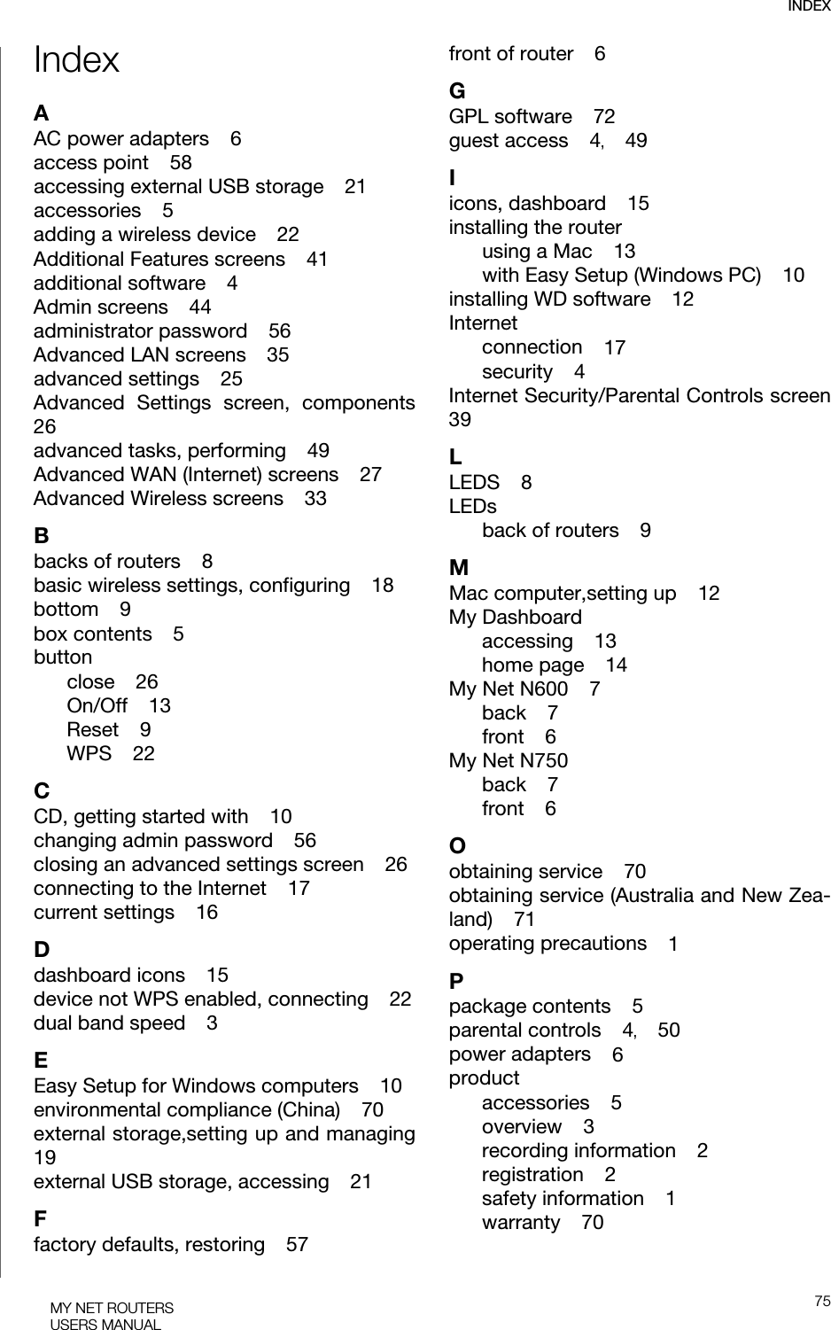 INDEX75MY NET ROUTERSUSERS MANUALIndexAAC power adapters    6access point    58accessing external USB storage    21accessories    5adding a wireless device    22Additional Features screens    41additional software    4Admin screens    44administrator password    56Advanced LAN screens    35advanced settings    25Advanced Settings screen, components26advanced tasks, performing    49Advanced WAN (Internet) screens    27Advanced Wireless screens    33Bbacks of routers    8basic wireless settings, configuring    18bottom    9box contents    5buttonclose    26On/Off    13Reset    9WPS    22CCD, getting started with    10changing admin password    56closing an advanced settings screen    26connecting to the Internet    17current settings    16Ddashboard icons    15device not WPS enabled, connecting    22dual band speed    3EEasy Setup for Windows computers    10environmental compliance (China)    70external storage,setting up and managing19external USB storage, accessing    21Ffactory defaults, restoring    57front of router    6GGPL software    72guest access    4,    49Iicons, dashboard    15installing the routerusing a Mac    13with Easy Setup (Windows PC)    10installing WD software    12Internetconnection    17security    4Internet Security/Parental Controls screen39LLEDS    8LEDsback of routers    9MMac computer,setting up    12My Dashboardaccessing    13home page    14My Net N600    7back    7front    6My Net N750back    7front    6Oobtaining service    70obtaining service (Australia and New Zea-land)    71operating precautions    1Ppackage contents    5parental controls    4,    50power adapters    6productaccessories    5overview    3recording information    2registration    2safety information    1warranty    70