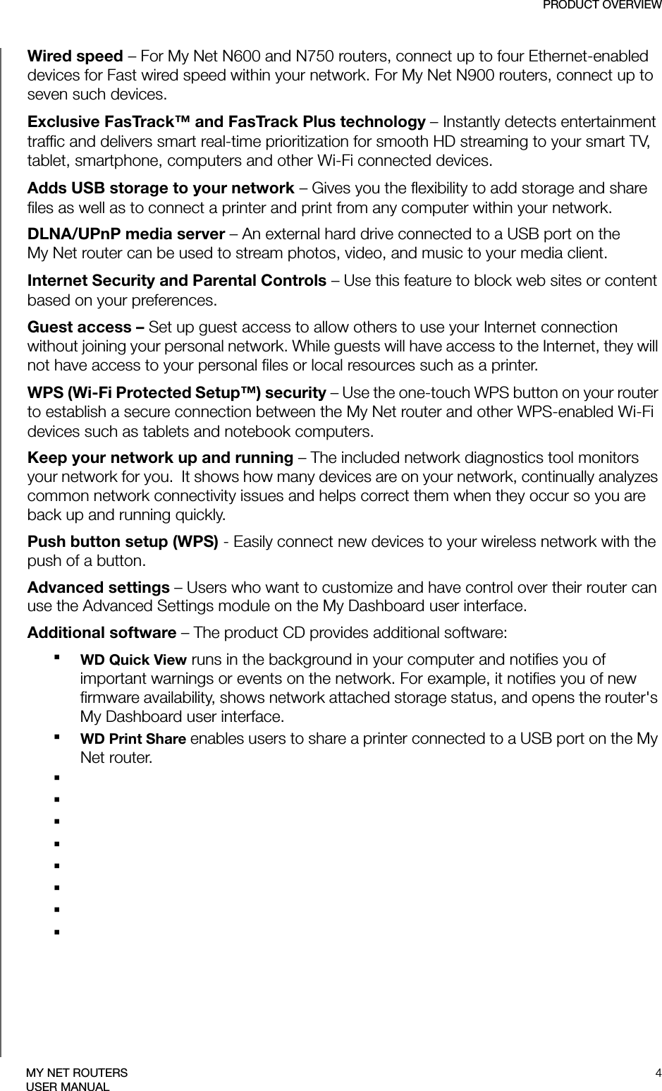 PRODUCT OVERVIEW4MY NET ROUTERSUSER MANUALWired speed – For My Net N600 and N750 routers, connect up to four Ethernet-enabled devices for Fast wired speed within your network. For My Net N900 routers, connect up to seven such devices.Exclusive FasTrack™ and FasTrack Plus technology – Instantly detects entertainment traffic and delivers smart real-time prioritization for smooth HD streaming to your smart TV, tablet, smartphone, computers and other Wi-Fi connected devices. Adds USB storage to your network – Gives you the flexibility to add storage and share files as well as to connect a printer and print from any computer within your network. DLNA/UPnP media server – An external hard drive connected to a USB port on the  My Net router can be used to stream photos, video, and music to your media client. Internet Security and Parental Controls – Use this feature to block web sites or content based on your preferences. Guest access – Set up guest access to allow others to use your Internet connection without joining your personal network. While guests will have access to the Internet, they will not have access to your personal files or local resources such as a printer.WPS (Wi-Fi Protected Setup™) security – Use the one-touch WPS button on your router to establish a secure connection between the My Net router and other WPS-enabled Wi-Fi devices such as tablets and notebook computers. Keep your network up and running – The included network diagnostics tool monitors your network for you.  It shows how many devices are on your network, continually analyzes common network connectivity issues and helps correct them when they occur so you are back up and running quickly. Push button setup (WPS) - Easily connect new devices to your wireless network with the push of a button. Advanced settings – Users who want to customize and have control over their router can use the Advanced Settings module on the My Dashboard user interface.Additional software – The product CD provides additional software:WD Quick View runs in the background in your computer and notifies you of important warnings or events on the network. For example, it notifies you of new firmware availability, shows network attached storage status, and opens the router&apos;s My Dashboard user interface.WD Print Share enables users to share a printer connected to a USB port on the My Net router.