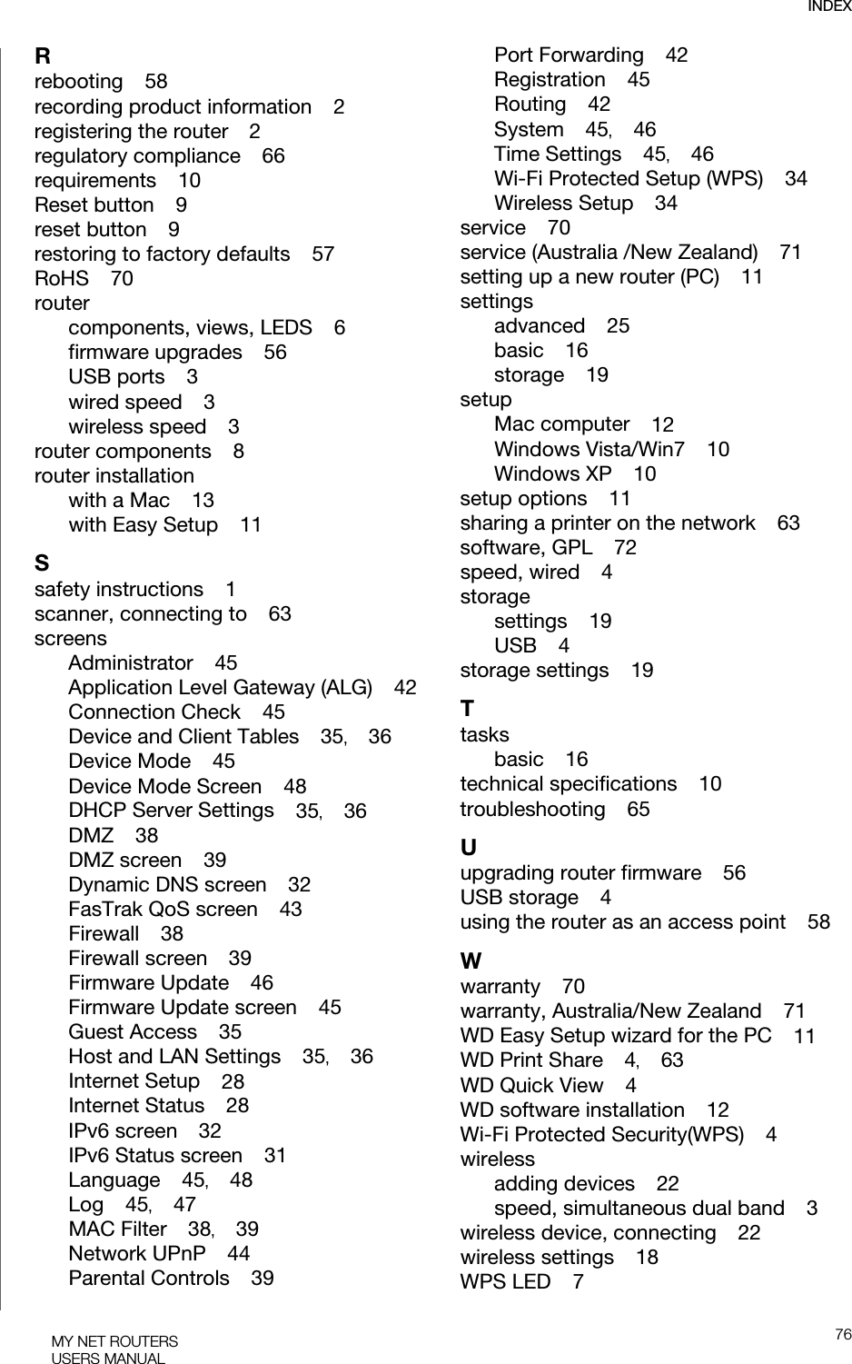 INDEX76MY NET ROUTERSUSERS MANUALRrebooting    58recording product information    2registering the router    2regulatory compliance    66requirements    10Reset button    9reset button    9restoring to factory defaults    57RoHS    70routercomponents, views, LEDS    6firmware upgrades    56USB ports    3wired speed    3wireless speed    3router components    8router installationwith a Mac    13with Easy Setup    11Ssafety instructions    1scanner, connecting to    63screensAdministrator    45Application Level Gateway (ALG)    42Connection Check    45Device and Client Tables    35,    36Device Mode    45Device Mode Screen    48DHCP Server Settings    35,    36DMZ    38DMZ screen    39Dynamic DNS screen    32FasTrak QoS screen    43Firewall    38Firewall screen    39Firmware Update    46Firmware Update screen    45Guest Access    35Host and LAN Settings    35,    36Internet Setup    28Internet Status    28IPv6 screen    32IPv6 Status screen    31Language    45,    48Log    45,    47MAC Filter    38,    39Network UPnP    44Parental Controls    39Port Forwarding    42Registration    45Routing    42System    45,    46Time Settings    45,    46Wi-Fi Protected Setup (WPS)    34Wireless Setup    34service    70service (Australia /New Zealand)    71setting up a new router (PC)    11settingsadvanced    25basic    16storage    19setupMac computer    12Windows Vista/Win7    10Windows XP    10setup options    11sharing a printer on the network    63software, GPL    72speed, wired    4storagesettings    19USB    4storage settings    19Ttasksbasic    16technical specifications    10troubleshooting    65Uupgrading router firmware    56USB storage    4using the router as an access point    58Wwarranty    70warranty, Australia/New Zealand    71WD Easy Setup wizard for the PC    11WD Print Share    4,    63WD Quick View    4WD software installation    12Wi-Fi Protected Security(WPS)    4wirelessadding devices    22speed, simultaneous dual band    3wireless device, connecting    22wireless settings    18WPS LED    7