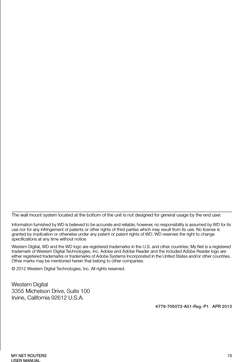 78MY NET ROUTERSUSER MANUALThe wall mount system located at the bottom of the unit is not designed for general usage by the end user.  Information furnished by WD is believed to be accurate and reliable; however, no responsibility is assumed by WD for its use nor for any infringement of patents or other rights of third parties which may result from its use. No license is granted by implication or otherwise under any patent or patent rights of WD. WD reserves the right to change specifications at any time without notice.Western Digital, WD and the WD logo are registered trademarks in the U.S. and other countries; My Net is a registered trademark of Western Digital Technologies, Inc. Adobe and Adobe Reader and the included Adobe Reader logo are either registered trademarks or trademarks of Adobe Systems Incorporated in the United States and/or other countries. Other marks may be mentioned herein that belong to other companies.© 2012 Western Digital Technologies, Inc. All rights reserved.Western Digital 3355 Michelson Drive, Suite 100 Irvine, California 92612 U.S.A.4779-705072-A01-Reg.-P1   APR 2012