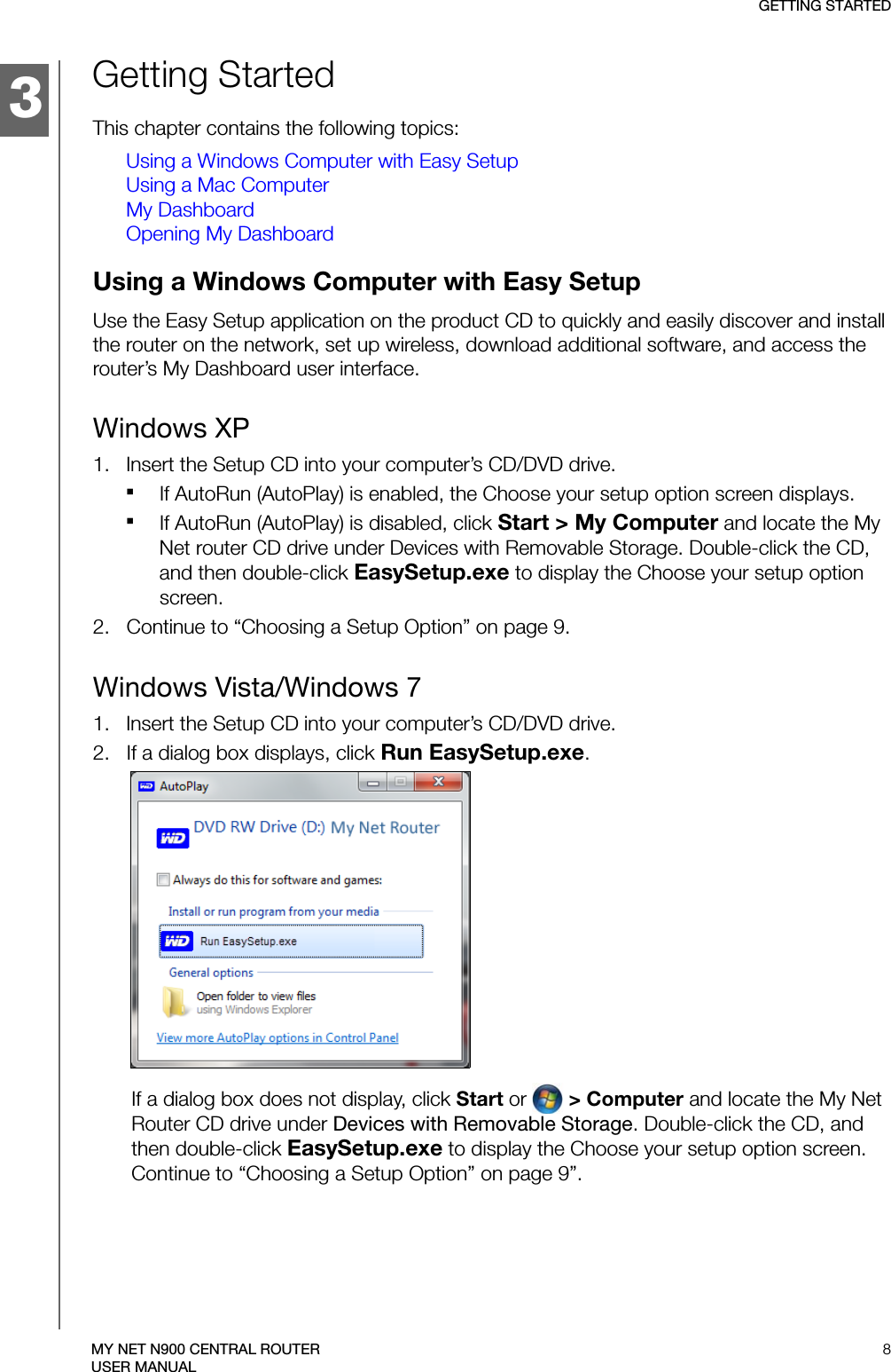 3GETTING STARTED8MY NET N900 CENTRAL ROUTERUSER MANUALGetting StartedThis chapter contains the following topics:Using a Windows Computer with Easy SetupUsing a Mac ComputerMy DashboardOpening My DashboardUsing a Windows Computer with Easy Setup Use the Easy Setup application on the product CD to quickly and easily discover and install the router on the network, set up wireless, download additional software, and access the router’s My Dashboard user interface. Windows XP1.   Insert the Setup CD into your computer’s CD/DVD drive.If AutoRun (AutoPlay) is enabled, the Choose your setup option screen displays. If AutoRun (AutoPlay) is disabled, click Start &gt; My Computer and locate the My Net router CD drive under Devices with Removable Storage. Double-click the CD, and then double-click EasySetup.exe to display the Choose your setup option screen. 2.   Continue to “Choosing a Setup Option” on page 9.Windows Vista/Windows 71.   Insert the Setup CD into your computer’s CD/DVD drive.2.   If a dialog box displays, click Run EasySetup.exe.If a dialog box does not display, click Start or   &gt; Computer and locate the My Net Router CD drive under Devices with Removable Storage. Double-click the CD, and then double-click EasySetup.exe to display the Choose your setup option screen. Continue to “Choosing a Setup Option” on page 9”.1