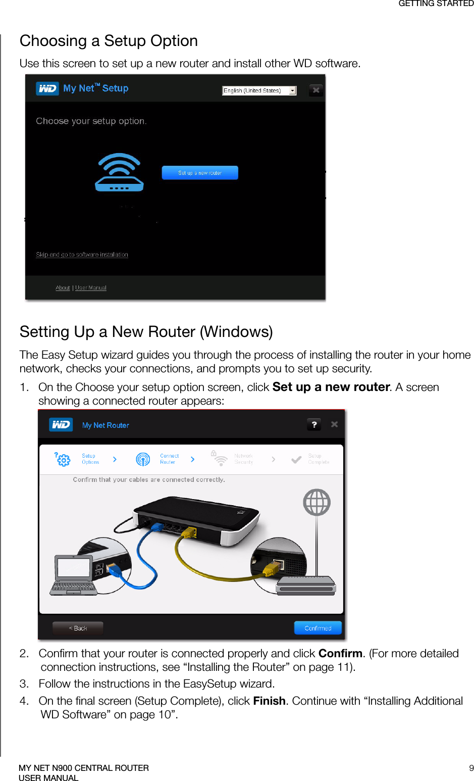 GETTING STARTED9MY NET N900 CENTRAL ROUTERUSER MANUALChoosing a Setup OptionUse this screen to set up a new router and install other WD software.Setting Up a New Router (Windows)The Easy Setup wizard guides you through the process of installing the router in your home network, checks your connections, and prompts you to set up security.1.   On the Choose your setup option screen, click Set up a new router. A screen showing a connected router appears: 2.   Confirm that your router is connected properly and click Confirm. (For more detailed connection instructions, see “Installing the Router” on page 11).3.   Follow the instructions in the EasySetup wizard. SCREEN4.   On the final screen (Setup Complete), click Finish. Continue with “Installing Additional WD Software” on page 10”.