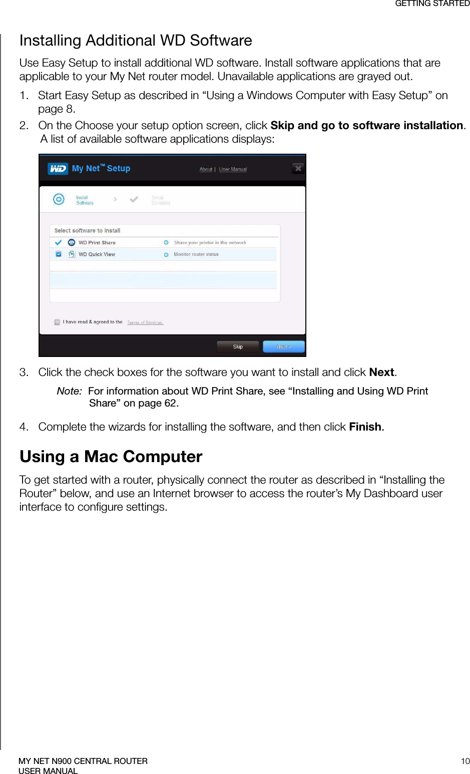 GETTING STARTED10MY NET N900 CENTRAL ROUTERUSER MANUALInstalling Additional WD SoftwareUse Easy Setup to install additional WD software. Install software applications that are applicable to your My Net router model. Unavailable applications are grayed out.1.   Start Easy Setup as described in “Using a Windows Computer with Easy Setup” on page 8.2.   On the Choose your setup option screen, click Skip and go to software installation. A list of available software applications displays: 3.   Click the check boxes for the software you want to install and click Next. Note:  For information about WD Print Share, see “Installing and Using WD Print Share” on page 62.4.   Complete the wizards for installing the software, and then click Finish. Using a Mac ComputerTo get started with a router, physically connect the router as described in “Installing the Router” below, and use an Internet browser to access the router’s My Dashboard user interface to configure settings. 