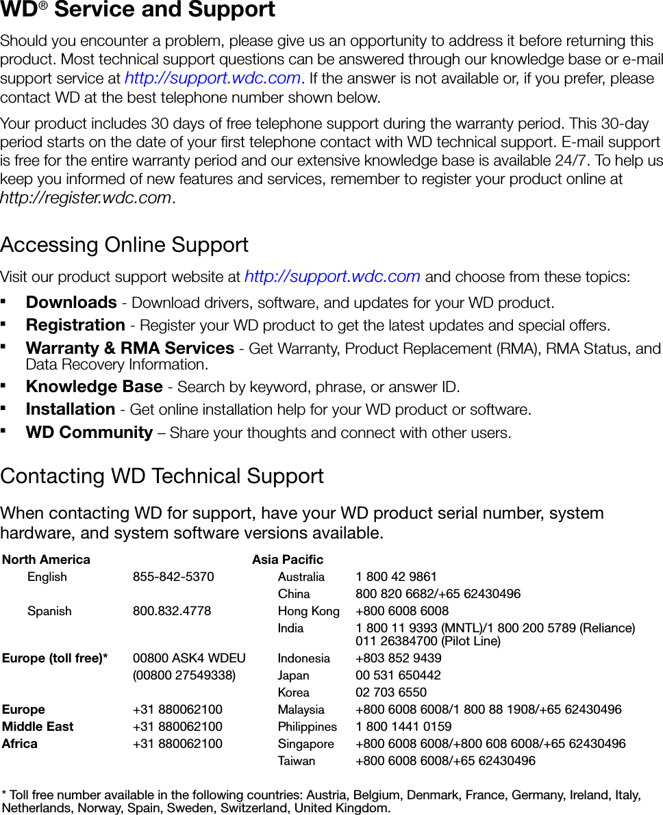 WD® Service and SupportShould you encounter a problem, please give us an opportunity to address it before returning this product. Most technical support questions can be answered through our knowledge base or e-mail support service at http://support.wdc.com. If the answer is not available or, if you prefer, please contact WD at the best telephone number shown below.Your product includes 30 days of free telephone support during the warranty period. This 30-day period starts on the date of your first telephone contact with WD technical support. E-mail support is free for the entire warranty period and our extensive knowledge base is available 24/7. To help us keep you informed of new features and services, remember to register your product online at http://register.wdc.com.Accessing Online SupportVisit our product support website at http://support.wdc.com and choose from these topics:Downloads - Download drivers, software, and updates for your WD product.Registration - Register your WD product to get the latest updates and special offers.Warranty &amp; RMA Services - Get Warranty, Product Replacement (RMA), RMA Status, and Data Recovery Information.Knowledge Base - Search by keyword, phrase, or answer ID. Installation - Get online installation help for your WD product or software.WD Community – Share your thoughts and connect with other users.Contacting WD Technical SupportWhen contacting WD for support, have your WD product serial number, system hardware, and system software versions available.North America Asia PacificEnglish 855-842-5370 Australia 1 800 42 9861 China 800 820 6682/+65 62430496 Spanish 800.832.4778 Hong Kong +800 6008 6008India 1 800 11 9393 (MNTL)/1 800 200 5789 (Reliance) 011 26384700 (Pilot Line)Europe (toll free)* 00800 ASK4 WDEU Indonesia +803 852 9439 (00800 27549338) Japan 00 531 650442Korea 02 703 6550Europe +31 880062100 Malaysia +800 6008 6008/1 800 88 1908/+65 62430496 Middle East +31 880062100 Philippines 1 800 1441 0159Africa +31 880062100 Singapore +800 6008 6008/+800 608 6008/+65 62430496 Taiwan +800 6008 6008/+65 62430496 * Toll free number available in the following countries: Austria, Belgium, Denmark, France, Germany, Ireland, Italy, Netherlands, Norway, Spain, Sweden, Switzerland, United Kingdom. 