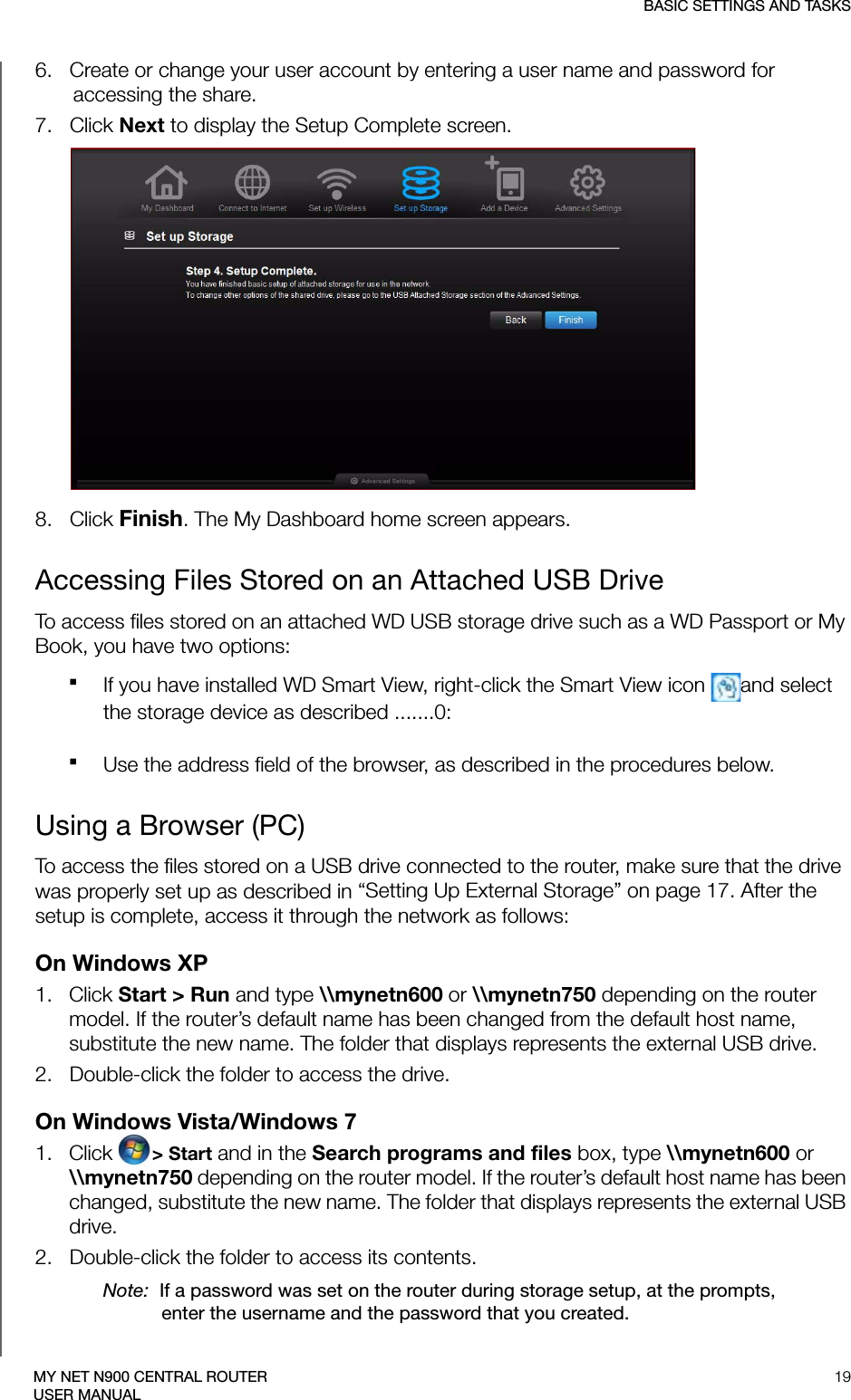 BASIC SETTINGS AND TASKS19MY NET N900 CENTRAL ROUTERUSER MANUAL6.   Create or change your user account by entering a user name and password for accessing the share.7.   Click Next to display the Setup Complete screen. 8.   Click Finish. The My Dashboard home screen appears.Accessing Files Stored on an Attached USB DriveTo access files stored on an attached WD USB storage drive such as a WD Passport or My Book, you have two options:If you have installed WD Smart View, right-click the Smart View icon  and select the storage device as described .......0: Use the address field of the browser, as described in the procedures below.Using a Browser (PC)To access the files stored on a USB drive connected to the router, make sure that the drive was properly set up as described in “Setting Up External Storage” on page 17. After the setup is complete, access it through the network as follows:On Windows XP1.   Click Start &gt; Run and type \\mynetn600 or \\mynetn750 depending on the router model. If the router’s default name has been changed from the default host name, substitute the new name. The folder that displays represents the external USB drive.2.   Double-click the folder to access the drive.On Windows Vista/Windows 71.   Click  &gt; Start and in the Search programs and files box, type \\mynetn600 or \\mynetn750 depending on the router model. If the router’s default host name has been changed, substitute the new name. The folder that displays represents the external USB drive. 2.   Double-click the folder to access its contents.Note:  If a password was set on the router during storage setup, at the prompts, enter the username and the password that you created.