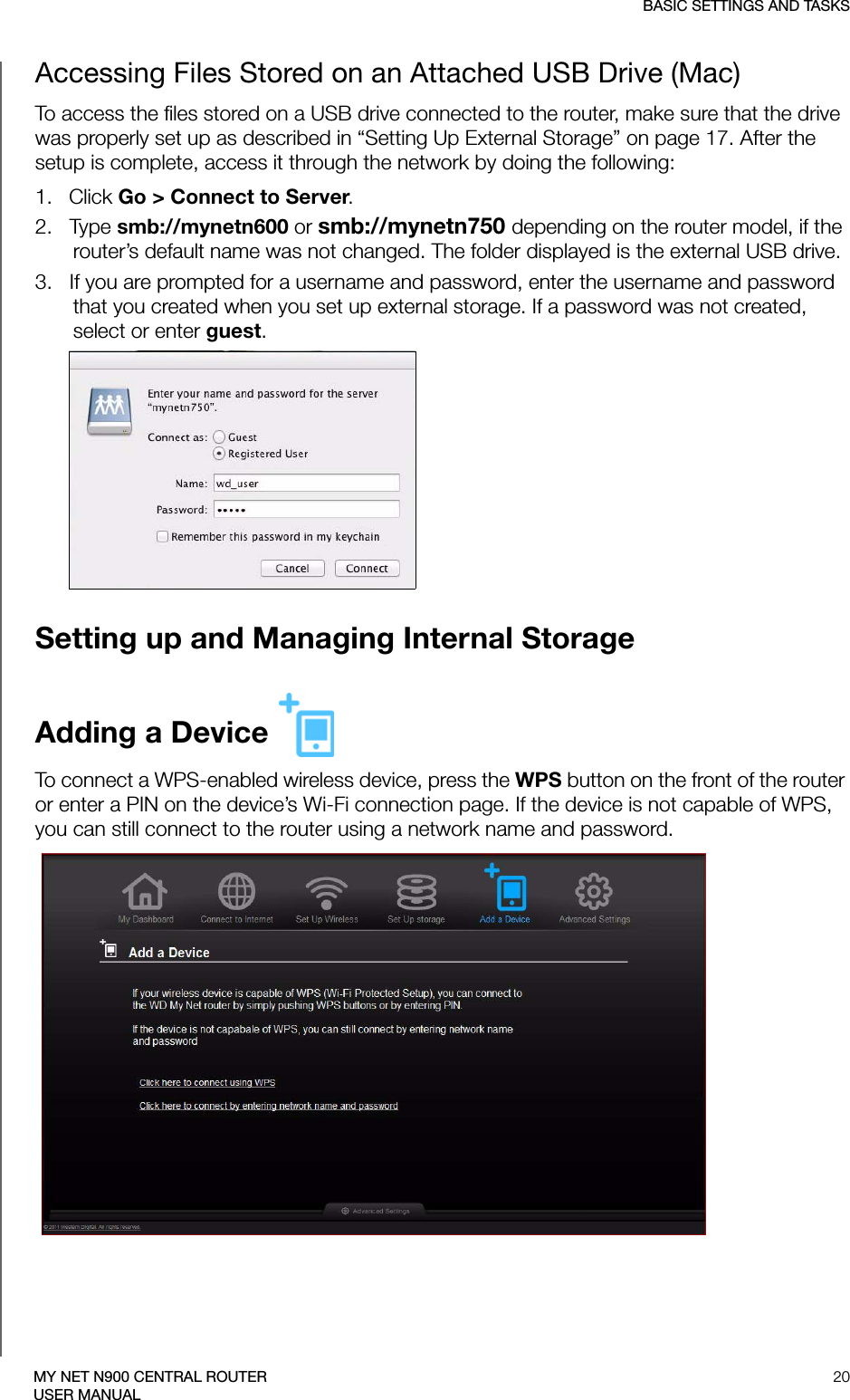 BASIC SETTINGS AND TASKS20MY NET N900 CENTRAL ROUTERUSER MANUALAccessing Files Stored on an Attached USB Drive (Mac)To access the files stored on a USB drive connected to the router, make sure that the drive was properly set up as described in “Setting Up External Storage” on page 17. After the setup is complete, access it through the network by doing the following:1.   Click Go &gt; Connect to Server. 2.   Type smb://mynetn600 or smb://mynetn750 depending on the router model, if the router’s default name was not changed. The folder displayed is the external USB drive.3.   If you are prompted for a username and password, enter the username and password that you created when you set up external storage. If a password was not created, select or enter guest.Setting up and Managing Internal StorageAdding a Device To connect a WPS-enabled wireless device, press the WPS button on the front of the router or enter a PIN on the device’s Wi-Fi connection page. If the device is not capable of WPS, you can still connect to the router using a network name and password.