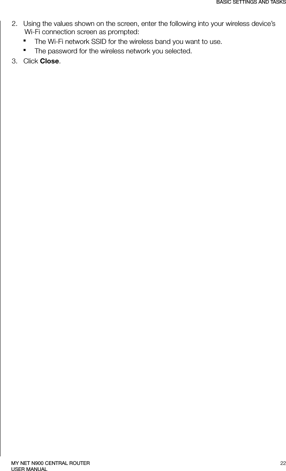 BASIC SETTINGS AND TASKS22MY NET N900 CENTRAL ROUTERUSER MANUAL2.   Using the values shown on the screen, enter the following into your wireless device’s  Wi-Fi connection screen as prompted:The Wi-Fi network SSID for the wireless band you want to use.The password for the wireless network you selected. 3.   Click Close.