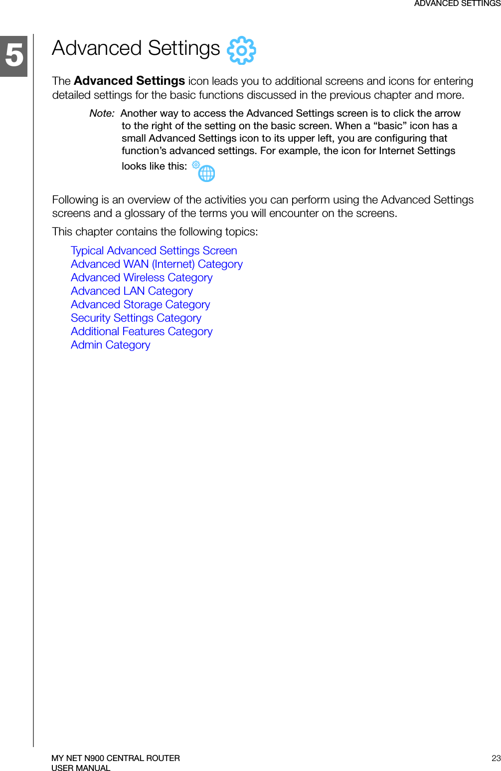 5ADVANCED SETTINGS23MY NET N900 CENTRAL ROUTERUSER MANUALAdvanced Settings   The Advanced Settings icon leads you to additional screens and icons for entering detailed settings for the basic functions discussed in the previous chapter and more. Note:  Another way to access the Advanced Settings screen is to click the arrow to the right of the setting on the basic screen. When a “basic” icon has a small Advanced Settings icon to its upper left, you are configuring that function’s advanced settings. For example, the icon for Internet Settings looks like this: Following is an overview of the activities you can perform using the Advanced Settings screens and a glossary of the terms you will encounter on the screens. This chapter contains the following topics:Typical Advanced Settings ScreenAdvanced WAN (Internet) CategoryAdvanced Wireless CategoryAdvanced LAN CategoryAdvanced Storage CategorySecurity Settings CategoryAdditional Features CategoryAdmin Category