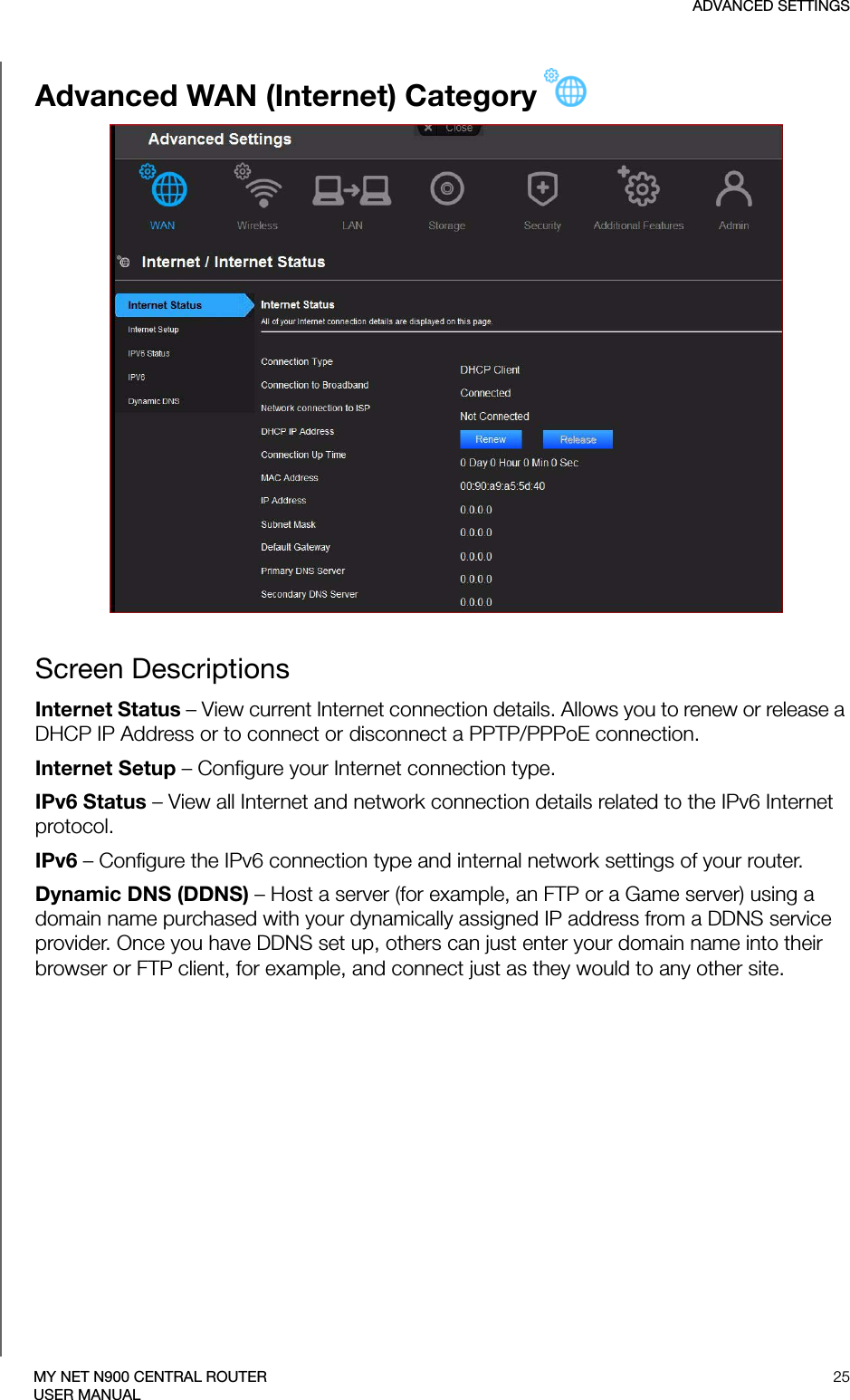 ADVANCED SETTINGS25MY NET N900 CENTRAL ROUTERUSER MANUALAdvanced WAN (Internet) CategoryScreen DescriptionsInternet Status – View current Internet connection details. Allows you to renew or release a DHCP IP Address or to connect or disconnect a PPTP/PPPoE connection. Internet Setup – Configure your Internet connection type.IPv6 Status – View all Internet and network connection details related to the IPv6 Internet protocol.IPv6 – Configure the IPv6 connection type and internal network settings of your router.Dynamic DNS (DDNS) – Host a server (for example, an FTP or a Game server) using a domain name purchased with your dynamically assigned IP address from a DDNS service provider. Once you have DDNS set up, others can just enter your domain name into their browser or FTP client, for example, and connect just as they would to any other site. 