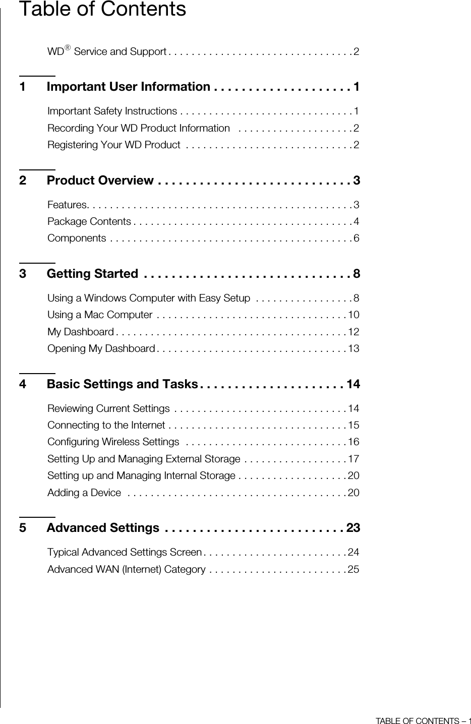 TABLE OF CONTENTS – 1Table of ContentsWD® Service and Support . . . . . . . . . . . . . . . . . . . . . . . . . . . . . . . . 21 Important User Information . . . . . . . . . . . . . . . . . . . . 1Important Safety Instructions . . . . . . . . . . . . . . . . . . . . . . . . . . . . . . 1Recording Your WD Product Information   . . . . . . . . . . . . . . . . . . . . 2Registering Your WD Product  . . . . . . . . . . . . . . . . . . . . . . . . . . . . . 22 Product Overview . . . . . . . . . . . . . . . . . . . . . . . . . . . . 3Features. . . . . . . . . . . . . . . . . . . . . . . . . . . . . . . . . . . . . . . . . . . . . . 3Package Contents . . . . . . . . . . . . . . . . . . . . . . . . . . . . . . . . . . . . . . 4Components . . . . . . . . . . . . . . . . . . . . . . . . . . . . . . . . . . . . . . . . . . 63 Getting Started  . . . . . . . . . . . . . . . . . . . . . . . . . . . . . . 8Using a Windows Computer with Easy Setup  . . . . . . . . . . . . . . . . . 8Using a Mac Computer  . . . . . . . . . . . . . . . . . . . . . . . . . . . . . . . . . 10My Dashboard . . . . . . . . . . . . . . . . . . . . . . . . . . . . . . . . . . . . . . . . 12Opening My Dashboard . . . . . . . . . . . . . . . . . . . . . . . . . . . . . . . . . 134 Basic Settings and Tasks . . . . . . . . . . . . . . . . . . . . . 14Reviewing Current Settings  . . . . . . . . . . . . . . . . . . . . . . . . . . . . . . 14Connecting to the Internet . . . . . . . . . . . . . . . . . . . . . . . . . . . . . . . 15Configuring Wireless Settings  . . . . . . . . . . . . . . . . . . . . . . . . . . . . 16Setting Up and Managing External Storage . . . . . . . . . . . . . . . . . . 17Setting up and Managing Internal Storage . . . . . . . . . . . . . . . . . . . 20Adding a Device  . . . . . . . . . . . . . . . . . . . . . . . . . . . . . . . . . . . . . . 205 Advanced Settings  . . . . . . . . . . . . . . . . . . . . . . . . . . 23Typical Advanced Settings Screen . . . . . . . . . . . . . . . . . . . . . . . . . 24Advanced WAN (Internet) Category . . . . . . . . . . . . . . . . . . . . . . . . 25