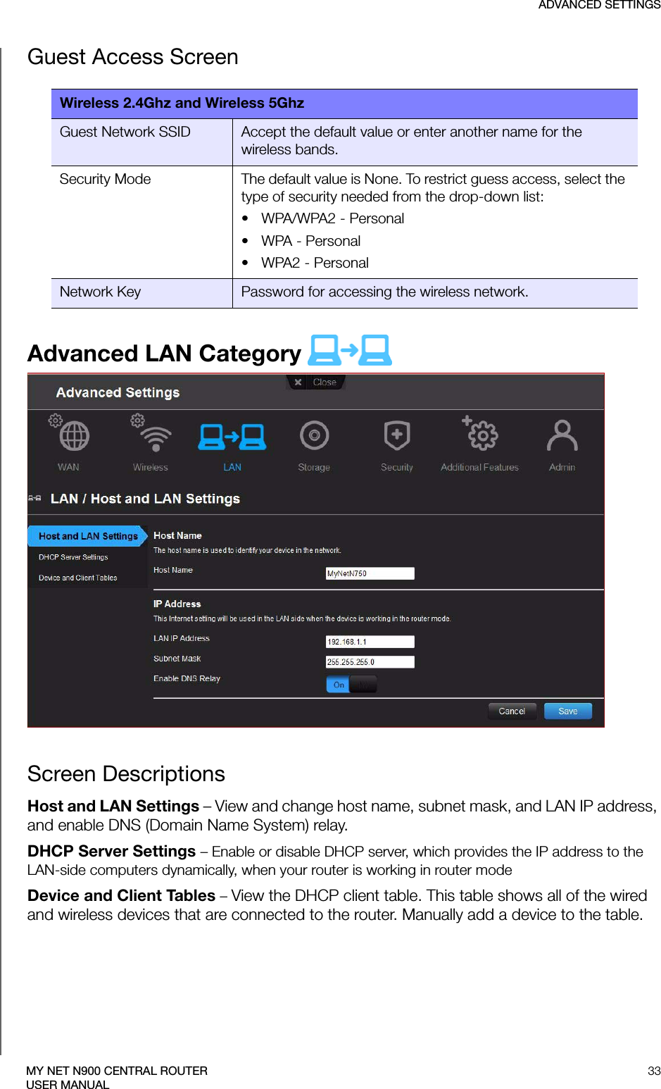 ADVANCED SETTINGS33MY NET N900 CENTRAL ROUTERUSER MANUALGuest Access ScreenAdvanced LAN Category  Screen DescriptionsHost and LAN Settings – View and change host name, subnet mask, and LAN IP address, and enable DNS (Domain Name System) relay.DHCP Server Settings – Enable or disable DHCP server, which provides the IP address to the LAN-side computers dynamically, when your router is working in router modeDevice and Client Tables – View the DHCP client table. This table shows all of the wired and wireless devices that are connected to the router. Manually add a device to the table.Wireless 2.4Ghz and Wireless 5GhzGuest Network SSID Accept the default value or enter another name for the wireless bands. Security Mode The default value is None. To restrict guess access, select the type of security needed from the drop-down list:• WPA/WPA2 - Personal•WPA - Personal• WPA2 - PersonalNetwork Key Password for accessing the wireless network.