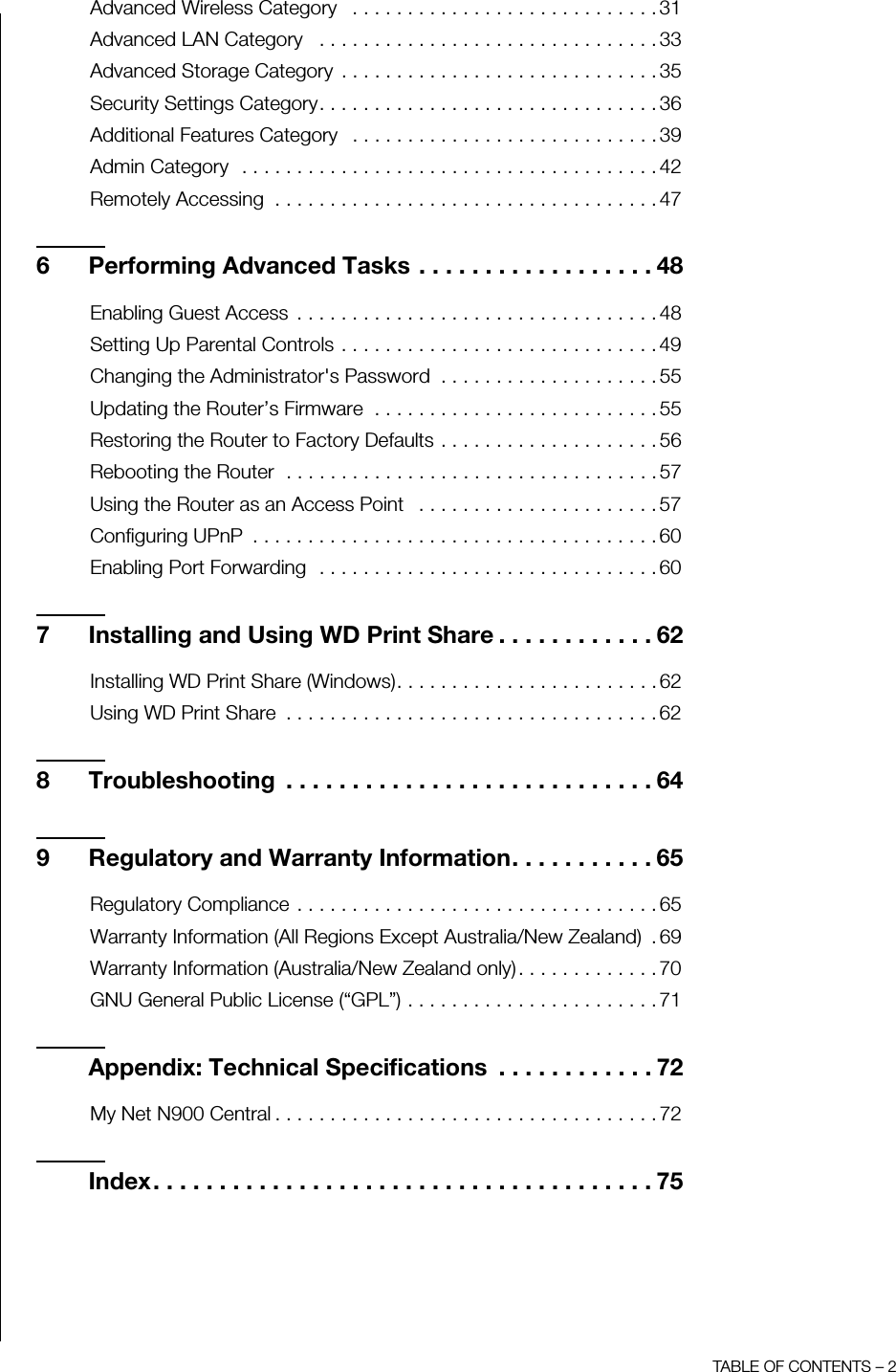 TABLE OF CONTENTS – 2Advanced Wireless Category   . . . . . . . . . . . . . . . . . . . . . . . . . . . . 31Advanced LAN Category   . . . . . . . . . . . . . . . . . . . . . . . . . . . . . . . 33Advanced Storage Category  . . . . . . . . . . . . . . . . . . . . . . . . . . . . . 35Security Settings Category. . . . . . . . . . . . . . . . . . . . . . . . . . . . . . . 36Additional Features Category   . . . . . . . . . . . . . . . . . . . . . . . . . . . . 39Admin Category  . . . . . . . . . . . . . . . . . . . . . . . . . . . . . . . . . . . . . . 42Remotely Accessing  . . . . . . . . . . . . . . . . . . . . . . . . . . . . . . . . . . . 476 Performing Advanced Tasks . . . . . . . . . . . . . . . . . . 48Enabling Guest Access  . . . . . . . . . . . . . . . . . . . . . . . . . . . . . . . . . 48Setting Up Parental Controls . . . . . . . . . . . . . . . . . . . . . . . . . . . . . 49Changing the Administrator&apos;s Password  . . . . . . . . . . . . . . . . . . . . 55Updating the Router’s Firmware  . . . . . . . . . . . . . . . . . . . . . . . . . . 55Restoring the Router to Factory Defaults . . . . . . . . . . . . . . . . . . . . 56Rebooting the Router  . . . . . . . . . . . . . . . . . . . . . . . . . . . . . . . . . . 57Using the Router as an Access Point   . . . . . . . . . . . . . . . . . . . . . . 57Configuring UPnP  . . . . . . . . . . . . . . . . . . . . . . . . . . . . . . . . . . . . . 60Enabling Port Forwarding  . . . . . . . . . . . . . . . . . . . . . . . . . . . . . . . 607 Installing and Using WD Print Share . . . . . . . . . . . . 62Installing WD Print Share (Windows). . . . . . . . . . . . . . . . . . . . . . . . 62Using WD Print Share  . . . . . . . . . . . . . . . . . . . . . . . . . . . . . . . . . . 628 Troubleshooting  . . . . . . . . . . . . . . . . . . . . . . . . . . . . 649 Regulatory and Warranty Information. . . . . . . . . . . 65Regulatory Compliance . . . . . . . . . . . . . . . . . . . . . . . . . . . . . . . . . 65Warranty Information (All Regions Except Australia/New Zealand)  . 69Warranty Information (Australia/New Zealand only). . . . . . . . . . . . . 70GNU General Public License (“GPL”) . . . . . . . . . . . . . . . . . . . . . . . 71Appendix: Technical Specifications  . . . . . . . . . . . . 72My Net N900 Central . . . . . . . . . . . . . . . . . . . . . . . . . . . . . . . . . . . 72Index. . . . . . . . . . . . . . . . . . . . . . . . . . . . . . . . . . . . . . 75