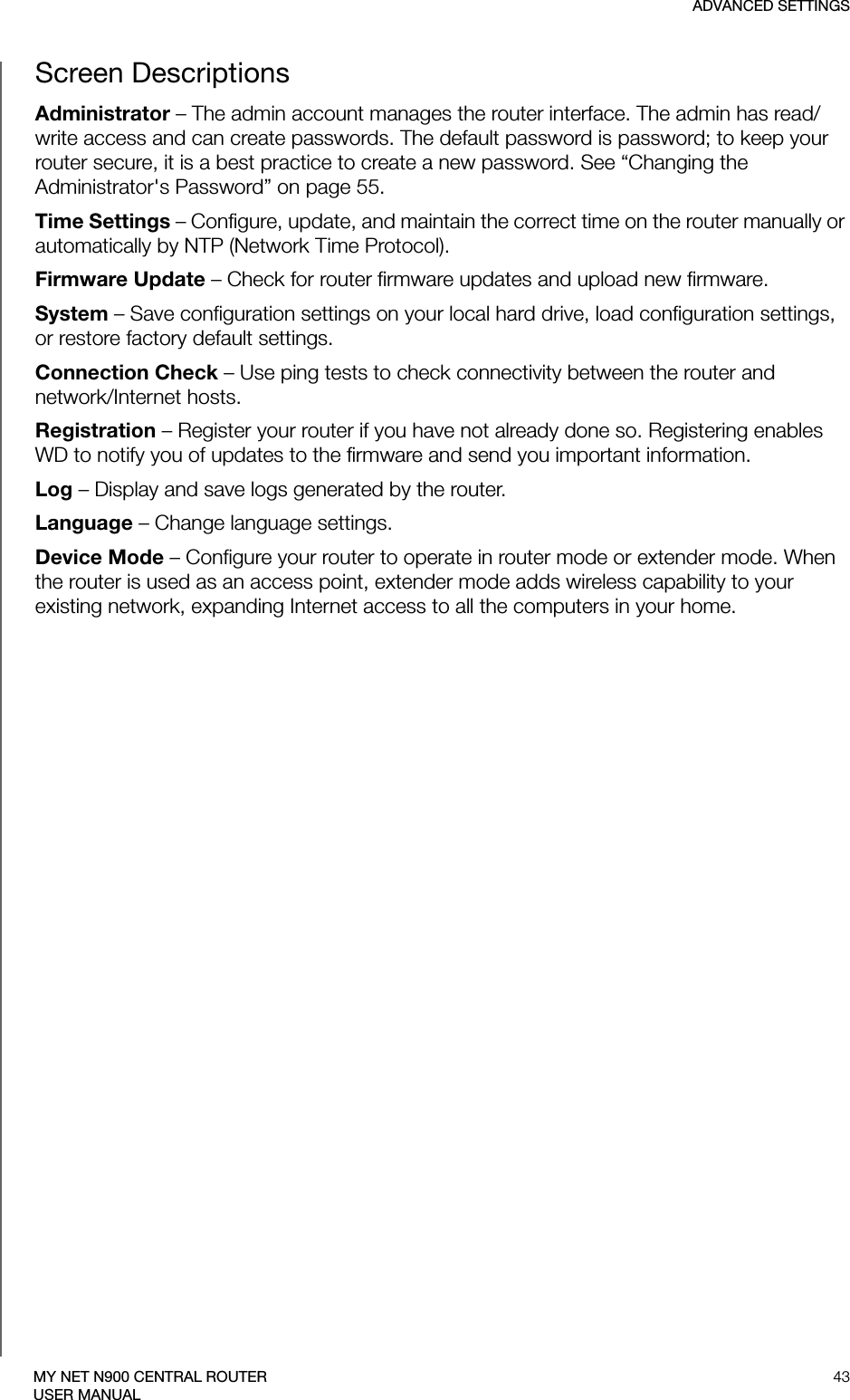 ADVANCED SETTINGS43MY NET N900 CENTRAL ROUTERUSER MANUALScreen DescriptionsAdministrator – The admin account manages the router interface. The admin has read/write access and can create passwords. The default password is password; to keep your router secure, it is a best practice to create a new password. See “Changing the Administrator&apos;s Password” on page 55.Time Settings – Configure, update, and maintain the correct time on the router manually or automatically by NTP (Network Time Protocol).Firmware Update – Check for router firmware updates and upload new firmware.System – Save configuration settings on your local hard drive, load configuration settings, or restore factory default settings.Connection Check – Use ping tests to check connectivity between the router and network/Internet hosts.Registration – Register your router if you have not already done so. Registering enables WD to notify you of updates to the firmware and send you important information.Log – Display and save logs generated by the router.Language – Change language settings.Device Mode – Configure your router to operate in router mode or extender mode. When the router is used as an access point, extender mode adds wireless capability to your existing network, expanding Internet access to all the computers in your home.  